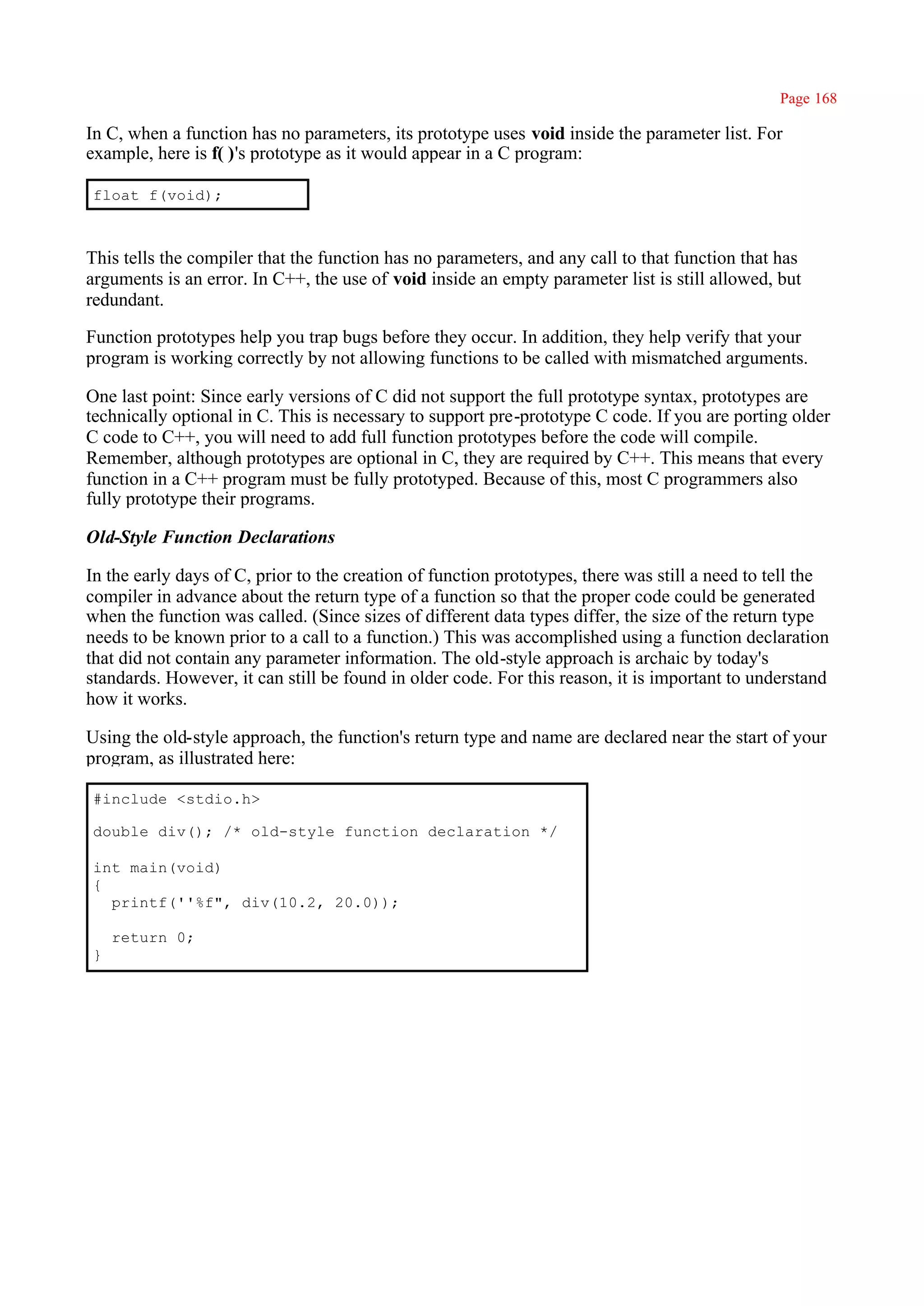 Page 168

In C, when a function has no parameters, its prototype uses void inside the parameter list. For
example, here is f( )'s prototype as it would appear in a C program:

float f(void);



This tells the compiler that the function has no parameters, and any call to that function that has
arguments is an error. In C++, the use of void inside an empty parameter list is still allowed, but
redundant.

Function prototypes help you trap bugs before they occur. In addition, they help verify that your
program is working correctly by not allowing functions to be called with mismatched arguments.

One last point: Since early versions of C did not support the full prototype syntax, prototypes are
technically optional in C. This is necessary to support pre-prototype C code. If you are porting older
C code to C++, you will need to add full function prototypes before the code will compile.
Remember, although prototypes are optional in C, they are required by C++. This means that every
function in a C++ program must be fully prototyped. Because of this, most C programmers also
fully prototype their programs.

Old-Style Function Declarations

In the early days of C, prior to the creation of function prototypes, there was still a need to tell the
compiler in advance about the return type of a function so that the proper code could be generated
when the function was called. (Since sizes of different data types differ, the size of the return type
needs to be known prior to a call to a function.) This was accomplished using a function declaration
that did not contain any parameter information. The old-style approach is archaic by today's
standards. However, it can still be found in older code. For this reason, it is important to understand
how it works.

Using the old-style approach, the function's return type and name are declared near the start of your
program, as illustrated here:

#include <stdio.h>

double div(); /* old-style function declaration */

int main(void)
{
  printf(''%f", div(10.2, 20.0));

    return 0;
}
 