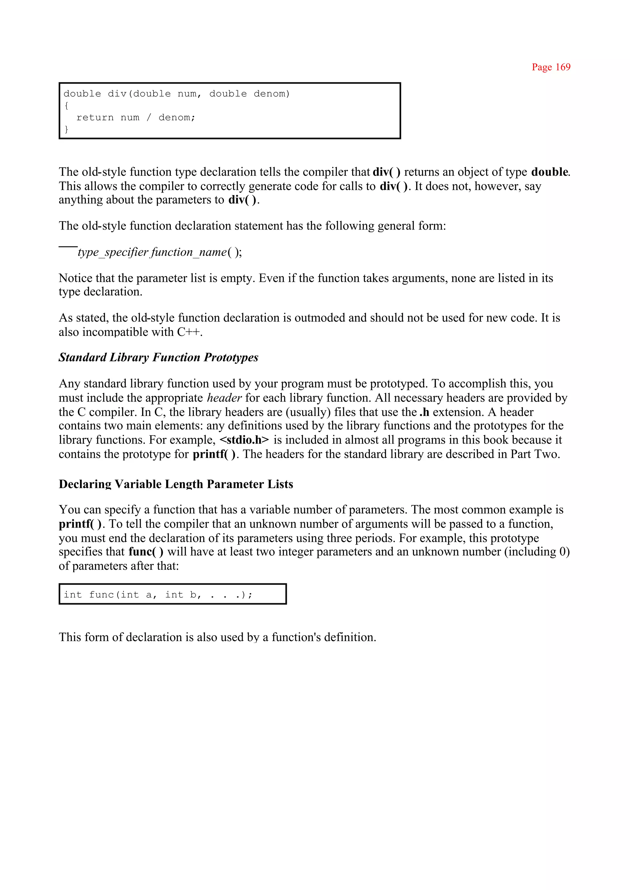 Page 169

double div(double num, double denom)
{
  return num / denom;
}



The old-style function type declaration tells the compiler that div( ) returns an object of type double.
This allows the compiler to correctly generate code for calls to div( ). It does not, however, say
anything about the parameters to div( ).

The old-style function declaration statement has the following general form:

   type_specifier function_name( );

Notice that the parameter list is empty. Even if the function takes arguments, none are listed in its
type declaration.

As stated, the old-style function declaration is outmoded and should not be used for new code. It is
also incompatible with C++.

Standard Library Function Prototypes

Any standard library function used by your program must be prototyped. To accomplish this, you
must include the appropriate header for each library function. All necessary headers are provided by
the C compiler. In C, the library headers are (usually) files that use the .h extension. A header
contains two main elements: any definitions used by the library functions and the prototypes for the
library functions. For example, <stdio.h> is included in almost all programs in this book because it
contains the prototype for printf( ). The headers for the standard library are described in Part Two.

Declaring Variable Length Parameter Lists

You can specify a function that has a variable number of parameters. The most common example is
printf( ). To tell the compiler that an unknown number of arguments will be passed to a function,
you must end the declaration of its parameters using three periods. For example, this prototype
specifies that func( ) will have at least two integer parameters and an unknown number (including 0)
of parameters after that:

int func(int a, int b, . . .);



This form of declaration is also used by a function's definition.
 