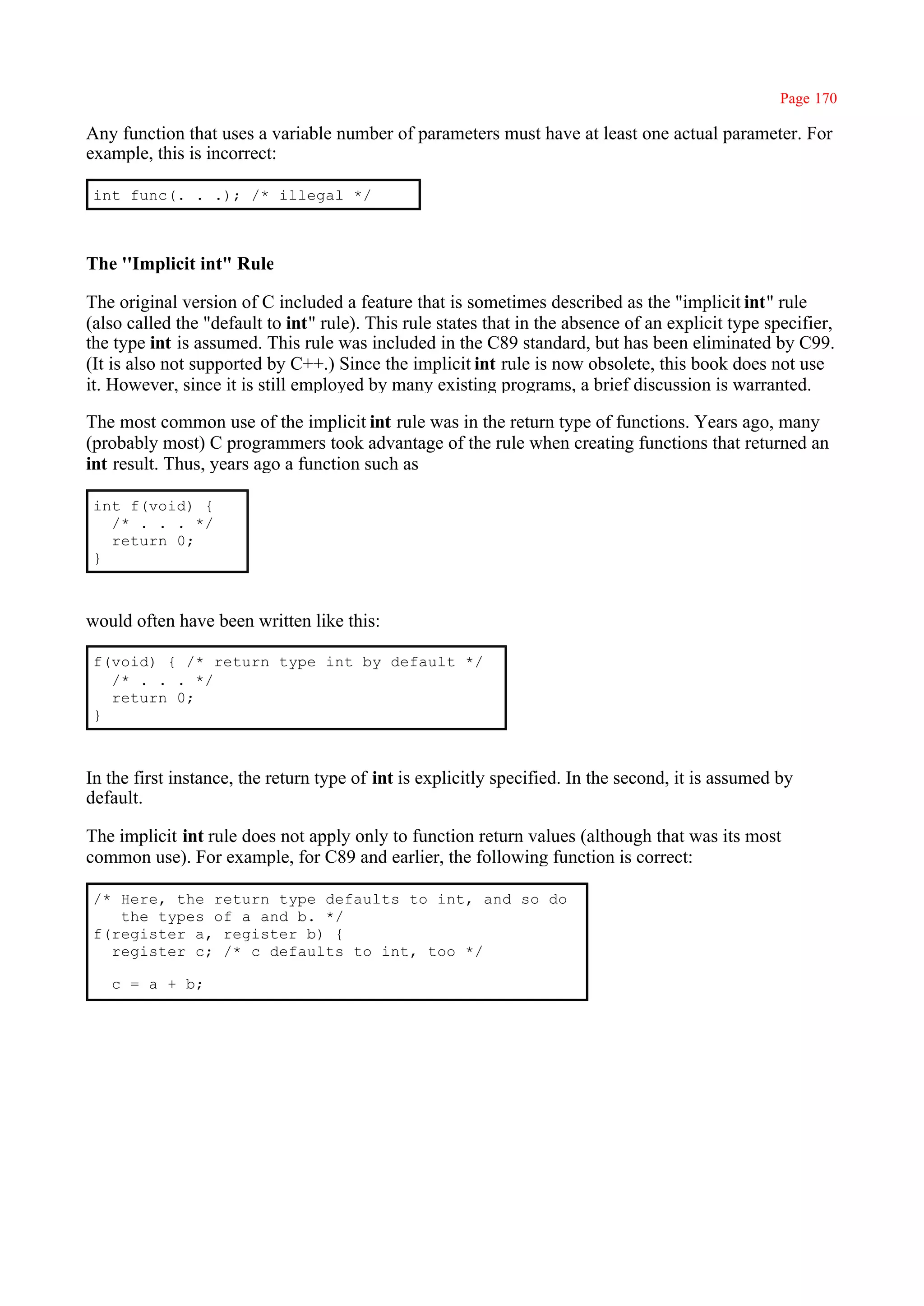 Page 170

Any function that uses a variable number of parameters must have at least one actual parameter. For
example, this is incorrect:

 int func(. . .); /* illegal */



The ''Implicit int" Rule

The original version of C included a feature that is sometimes described as the "implicit int" rule
(also called the "default to int" rule). This rule states that in the absence of an explicit type specifier,
the type int is assumed. This rule was included in the C89 standard, but has been eliminated by C99.
(It is also not supported by C++.) Since the implicit int rule is now obsolete, this book does not use
it. However, since it is still employed by many existing programs, a brief discussion is warranted.

The most common use of the implicit int rule was in the return type of functions. Years ago, many
(probably most) C programmers took advantage of the rule when creating functions that returned an
int result. Thus, years ago a function such as

 int f(void) {
   /* . . . */
   return 0;
 }



would often have been written like this:

 f(void) { /* return type int by default */
   /* . . . */
   return 0;
 }



In the first instance, the return type of int is explicitly specified. In the second, it is assumed by
default.

The implicit int rule does not apply only to function return values (although that was its most
common use). For example, for C89 and earlier, the following function is correct:

 /* Here, the return type defaults to int, and so do
    the types of a and b. */
 f(register a, register b) {
   register c; /* c defaults to int, too */

   c = a + b;
 