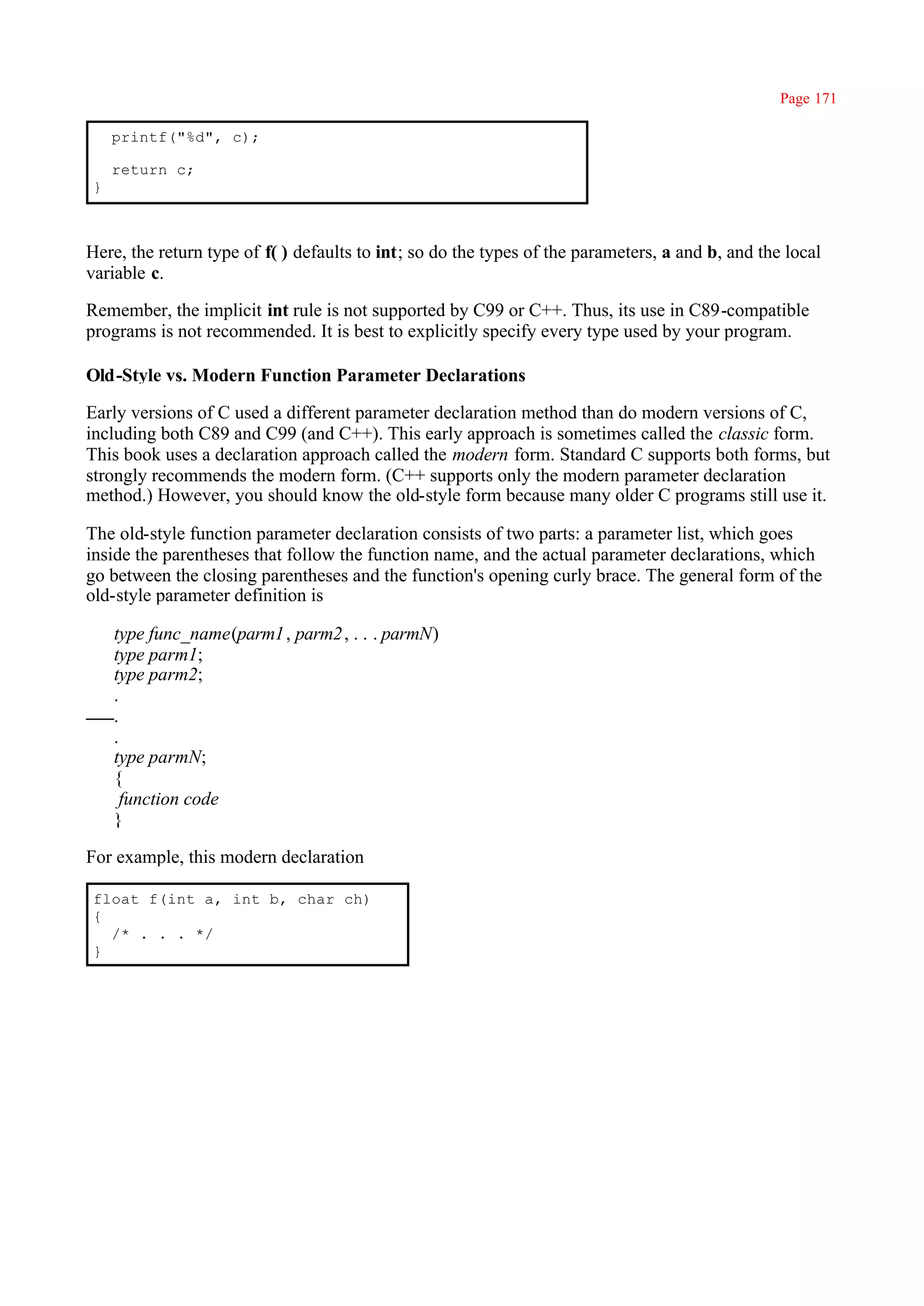 Page 171

    printf("%d", c);

    return c;
}



Here, the return type of f( ) defaults to int; so do the types of the parameters, a and b, and the local
variable c.

Remember, the implicit int rule is not supported by C99 or C++. Thus, its use in C89-compatible
programs is not recommended. It is best to explicitly specify every type used by your program.

Old-Style vs. Modern Function Parameter Declarations

Early versions of C used a different parameter declaration method than do modern versions of C,
including both C89 and C99 (and C++). This early approach is sometimes called the classic form.
This book uses a declaration approach called the modern form. Standard C supports both forms, but
strongly recommends the modern form. (C++ supports only the modern parameter declaration
method.) However, you should know the old-style form because many older C programs still use it.

The old-style function parameter declaration consists of two parts: a parameter list, which goes
inside the parentheses that follow the function name, and the actual parameter declarations, which
go between the closing parentheses and the function's opening curly brace. The general form of the
old-style parameter definition is

    type func_name(parm1 , parm2 , . . . parmN)
    type parm1;
    type parm2;
    .
    .
    .
    type parmN;
    {
      function code
    }

For example, this modern declaration

float f(int a, int b, char ch)
{
  /* . . . */
}
 