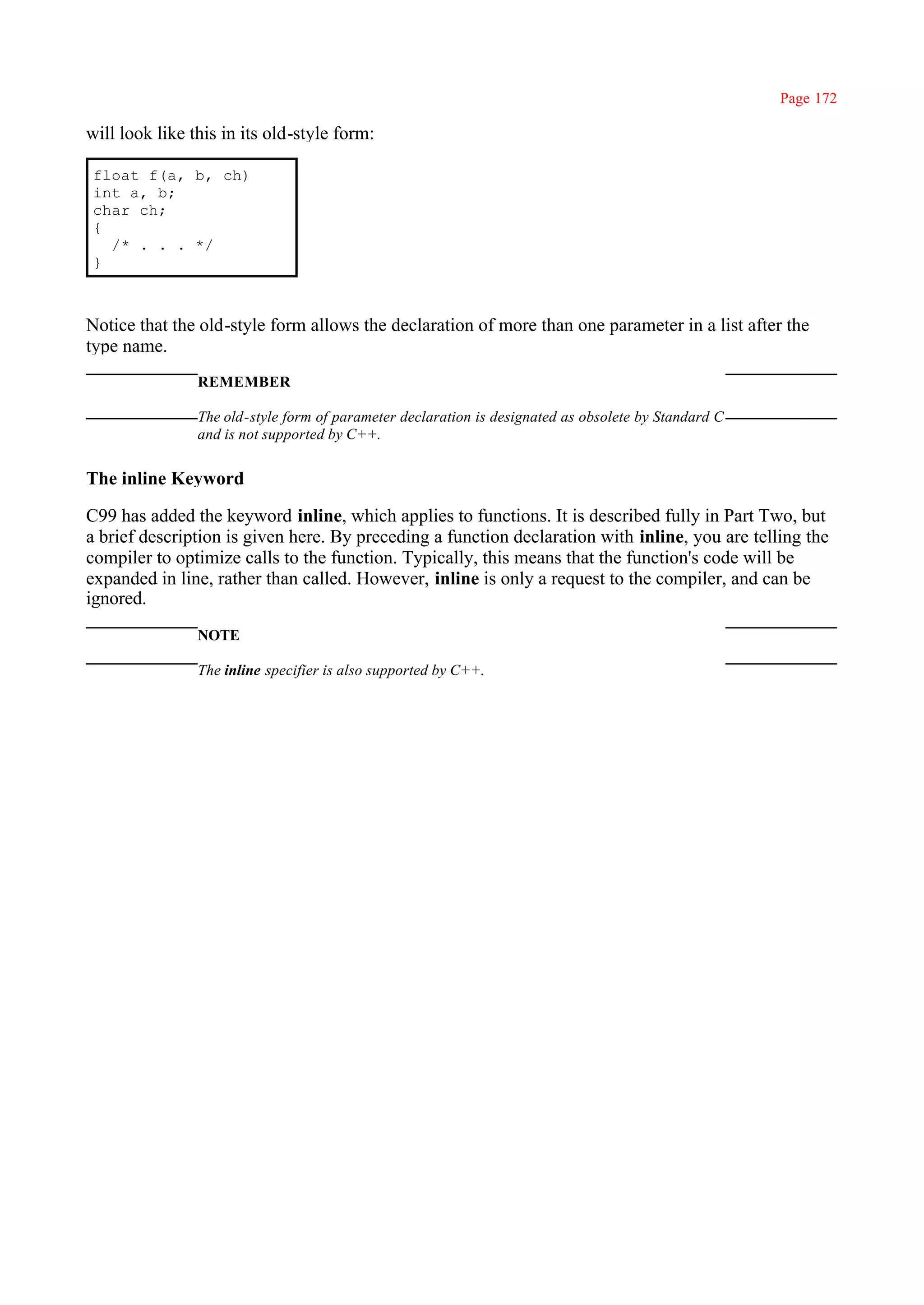 Page 172

will look like this in its old-style form:

 float f(a, b, ch)
 int a, b;
 char ch;
 {
   /* . . . */
 }



Notice that the old-style form allows the declaration of more than one parameter in a list after the
type name.
                REMEMBER

                The old-style form of parameter declaration is designated as obsolete by Standard C
                and is not supported by C++.


The inline Keyword

C99 has added the keyword inline, which applies to functions. It is described fully in Part Two, but
a brief description is given here. By preceding a function declaration with inline, you are telling the
compiler to optimize calls to the function. Typically, this means that the function's code will be
expanded in line, rather than called. However, inline is only a request to the compiler, and can be
ignored.
                NOTE

                The inline specifier is also supported by C++.
 