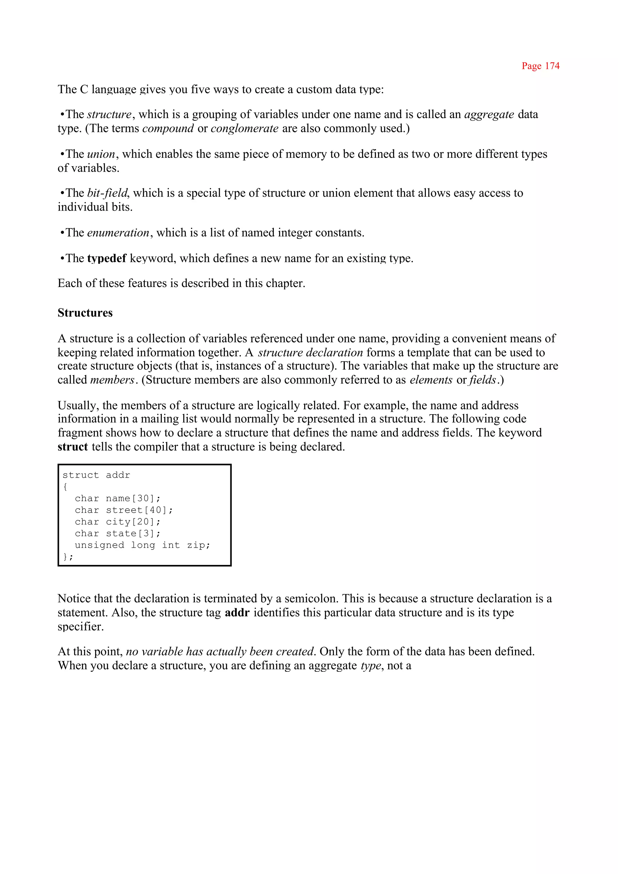 Page 174

The C language gives you five ways to create a custom data type:

•The structure, which is a grouping of variables under one name and is called an aggregate data
type. (The terms compound or conglomerate are also commonly used.)

•The union, which enables the same piece of memory to be defined as two or more different types
of variables.

•The bit-field, which is a special type of structure or union element that allows easy access to
individual bits.

•The enumeration, which is a list of named integer constants.

•The typedef keyword, which defines a new name for an existing type.

Each of these features is described in this chapter.

Structures

A structure is a collection of variables referenced under one name, providing a convenient means of
keeping related information together. A structure declaration forms a template that can be used to
create structure objects (that is, instances of a structure). The variables that make up the structure are
called members. (Structure members are also commonly referred to as elements or fields.)

Usually, the members of a structure are logically related. For example, the name and address
information in a mailing list would normally be represented in a structure. The following code
fragment shows how to declare a structure that defines the name and address fields. The keyword
struct tells the compiler that a structure is being declared.

struct addr
{
   char name[30];
   char street[40];
   char city[20];
   char state[3];
   unsigned long int zip;
};



Notice that the declaration is terminated by a semicolon. This is because a structure declaration is a
statement. Also, the structure tag addr identifies this particular data structure and is its type
specifier.

At this point, no variable has actually been created. Only the form of the data has been defined.
When you declare a structure, you are defining an aggregate type, not a
 