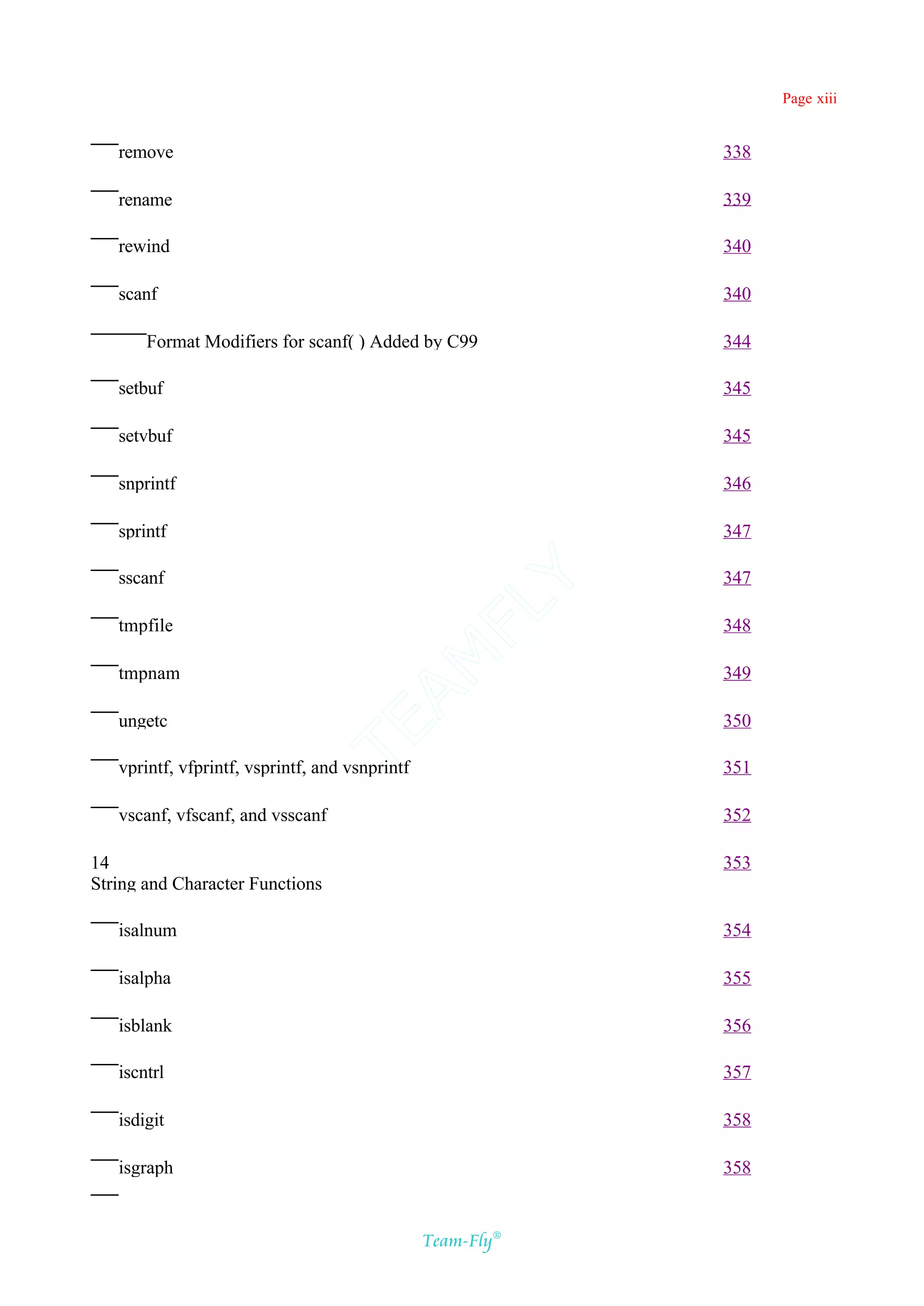 Page xiii


   remove                                                   338

   rename                                                   339

   rewind                                                   340

   scanf                                                    340

       Format Modifiers for scanf( ) Added by C99           344

   setbuf                                                   345

   setvbuf                                                  345

   snprintf                                                 346

   sprintf                                                  347

   sscanf                                                   347
                                            Y
                                          FL
   tmpfile                                                  348
                                        AM


   tmpnam                                                   349

   ungetc                                                   350
                               TE




   vprintf, vfprintf, vsprintf, and vsnprintf               351

   vscanf, vfscanf, and vsscanf                             352

14                                                          353
String and Character Functions

   isalnum                                                  354

   isalpha                                                  355

   isblank                                                  356

   iscntrl                                                  357

   isdigit                                                  358

   isgraph                                                  358


                                                Team-Fly®
 