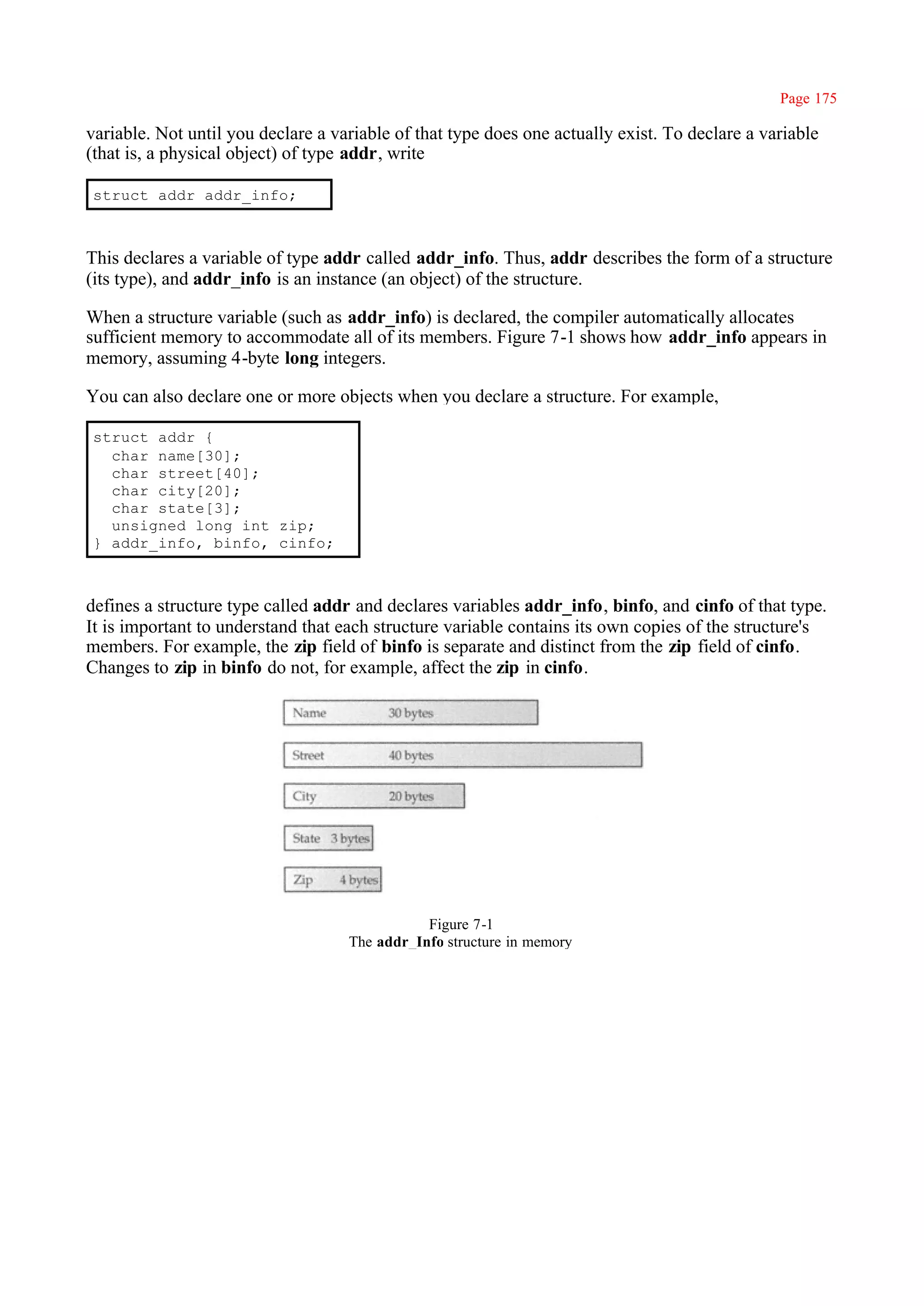 Page 175

variable. Not until you declare a variable of that type does one actually exist. To declare a variable
(that is, a physical object) of type addr, write

struct addr addr_info;



This declares a variable of type addr called addr_info. Thus, addr describes the form of a structure
(its type), and addr_info is an instance (an object) of the structure.

When a structure variable (such as addr_info) is declared, the compiler automatically allocates
sufficient memory to accommodate all of its members. Figure 7-1 shows how addr_info appears in
memory, assuming 4-byte long integers.

You can also declare one or more objects when you declare a structure. For example,

struct addr {
  char name[30];
  char street[40];
  char city[20];
  char state[3];
  unsigned long int zip;
} addr_info, binfo, cinfo;



defines a structure type called addr and declares variables addr_info, binfo, and cinfo of that type.
It is important to understand that each structure variable contains its own copies of the structure's
members. For example, the zip field of binfo is separate and distinct from the zip field of cinfo.
Changes to zip in binfo do not, for example, affect the zip in cinfo.




                                               Figure 7-1
                                    The addr_Info structure in memory
 