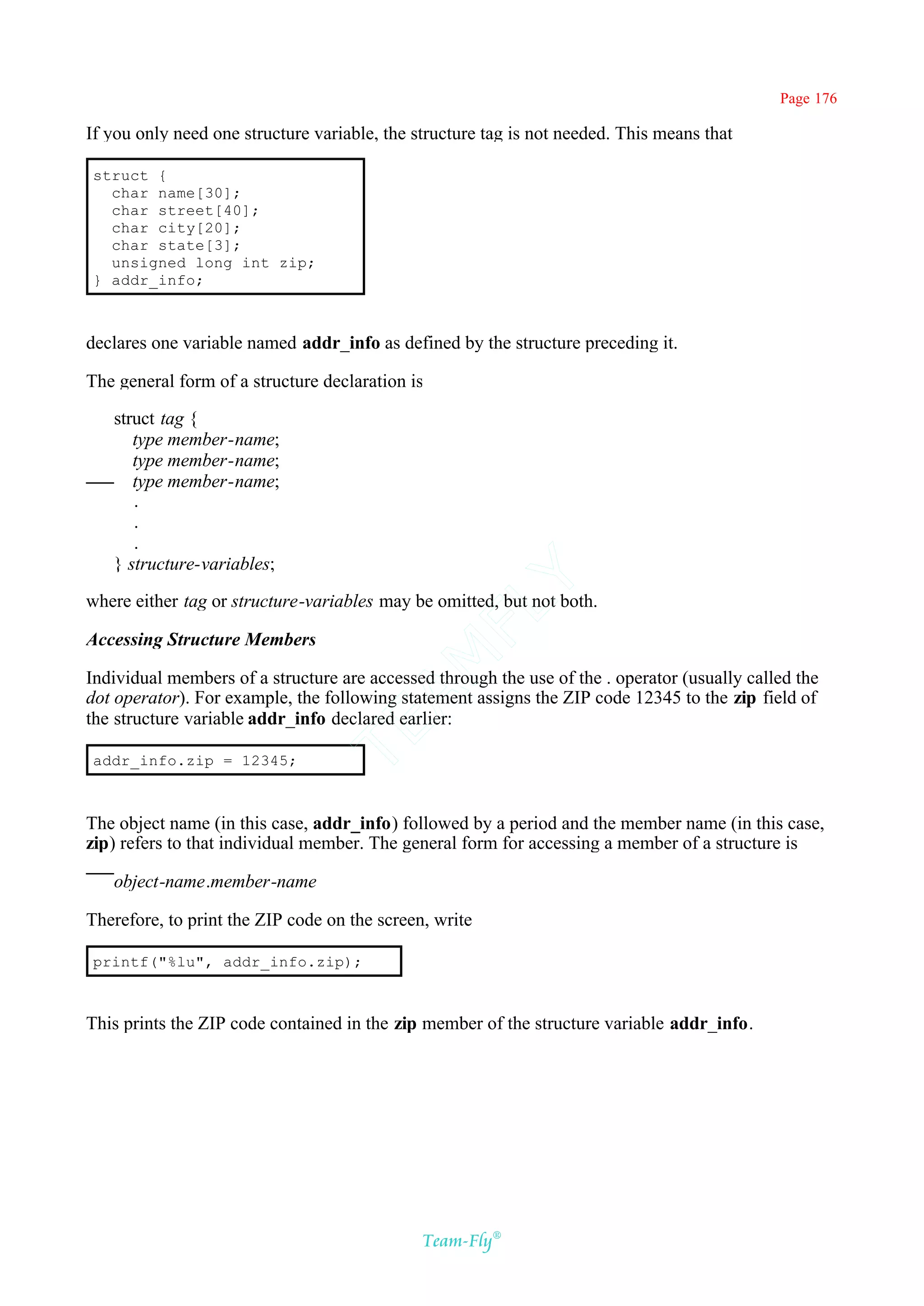 Page 176

If you only need one structure variable, the structure tag is not needed. This means that

struct {
  char name[30];
  char street[40];
  char city[20];
  char state[3];
  unsigned long int zip;
} addr_info;



declares one variable named addr_info as defined by the structure preceding it.

The general form of a structure declaration is

   struct tag {
      type member-name;
      type member-name;
      type member-name;
      .
      .
      .
   } structure-variables;
                                           Y
where either tag or structure-variables may be omitted, but not both.
                                         FL

Accessing Structure Members
                                       AM


Individual members of a structure are accessed through the use of the . operator (usually called the
dot operator). For example, the following statement assigns the ZIP code 12345 to the zip field of
the structure variable addr_info declared earlier:
                                TE




addr_info.zip = 12345;



The object name (in this case, addr_info) followed by a period and the member name (in this case,
zip) refers to that individual member. The general form for accessing a member of a structure is

   object-name.member-name

Therefore, to print the ZIP code on the screen, write

printf("%lu", addr_info.zip);



This prints the ZIP code contained in the zip member of the structure variable addr_info.




                                              Team-Fly®
 