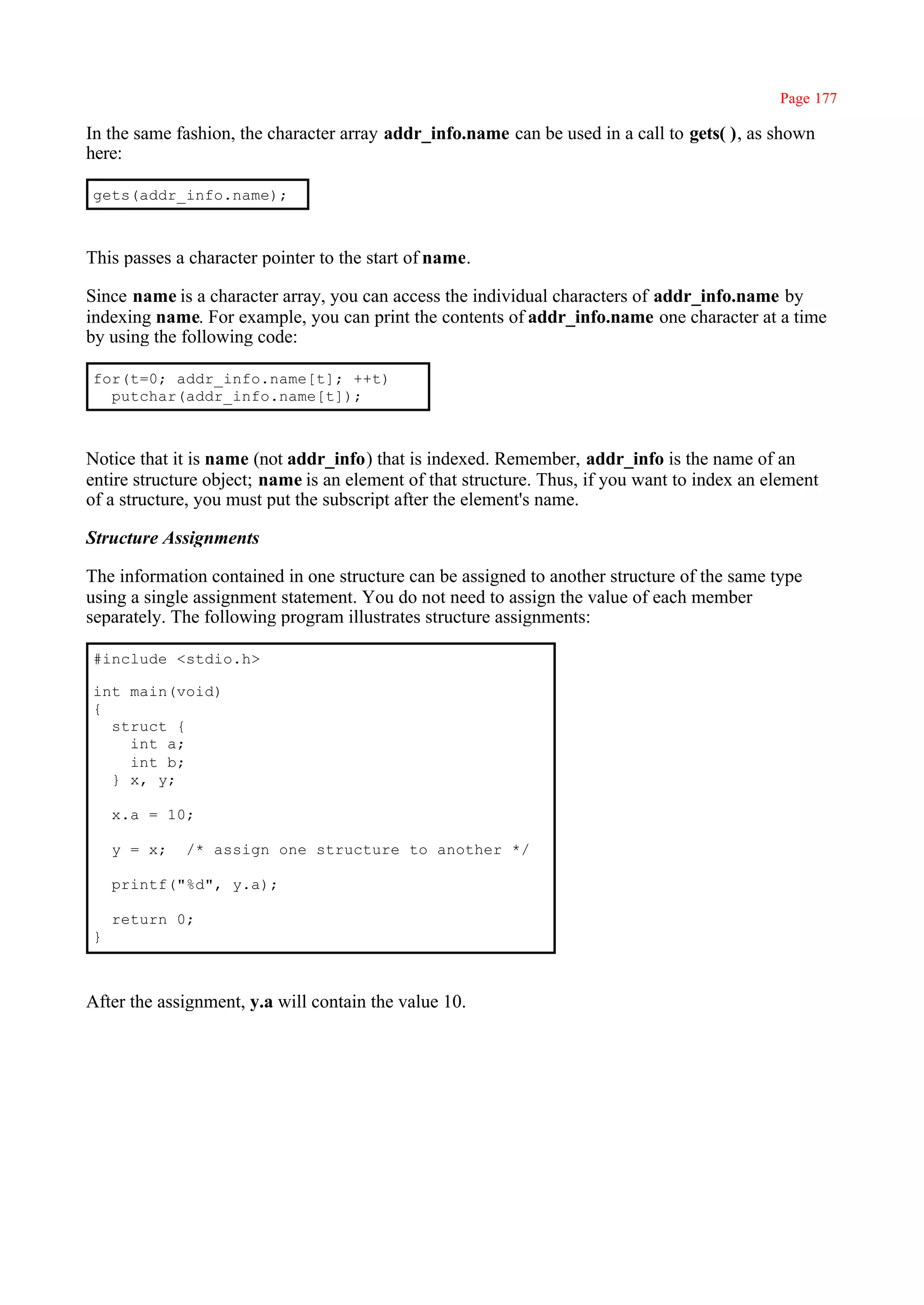 Page 177

In the same fashion, the character array addr_info.name can be used in a call to gets( ), as shown
here:

gets(addr_info.name);



This passes a character pointer to the start of name.

Since name is a character array, you can access the individual characters of addr_info.name by
indexing name. For example, you can print the contents of addr_info.name one character at a time
by using the following code:

for(t=0; addr_info.name[t]; ++t)
  putchar(addr_info.name[t]);



Notice that it is name (not addr_info) that is indexed. Remember, addr_info is the name of an
entire structure object; name is an element of that structure. Thus, if you want to index an element
of a structure, you must put the subscript after the element's name.

Structure Assignments

The information contained in one structure can be assigned to another structure of the same type
using a single assignment statement. You do not need to assign the value of each member
separately. The following program illustrates structure assignments:

#include <stdio.h>

int main(void)
{
  struct {
    int a;
    int b;
  } x, y;

    x.a = 10;

    y = x;   /* assign one structure to another */

    printf("%d", y.a);

    return 0;
}



After the assignment, y.a will contain the value 10.
 