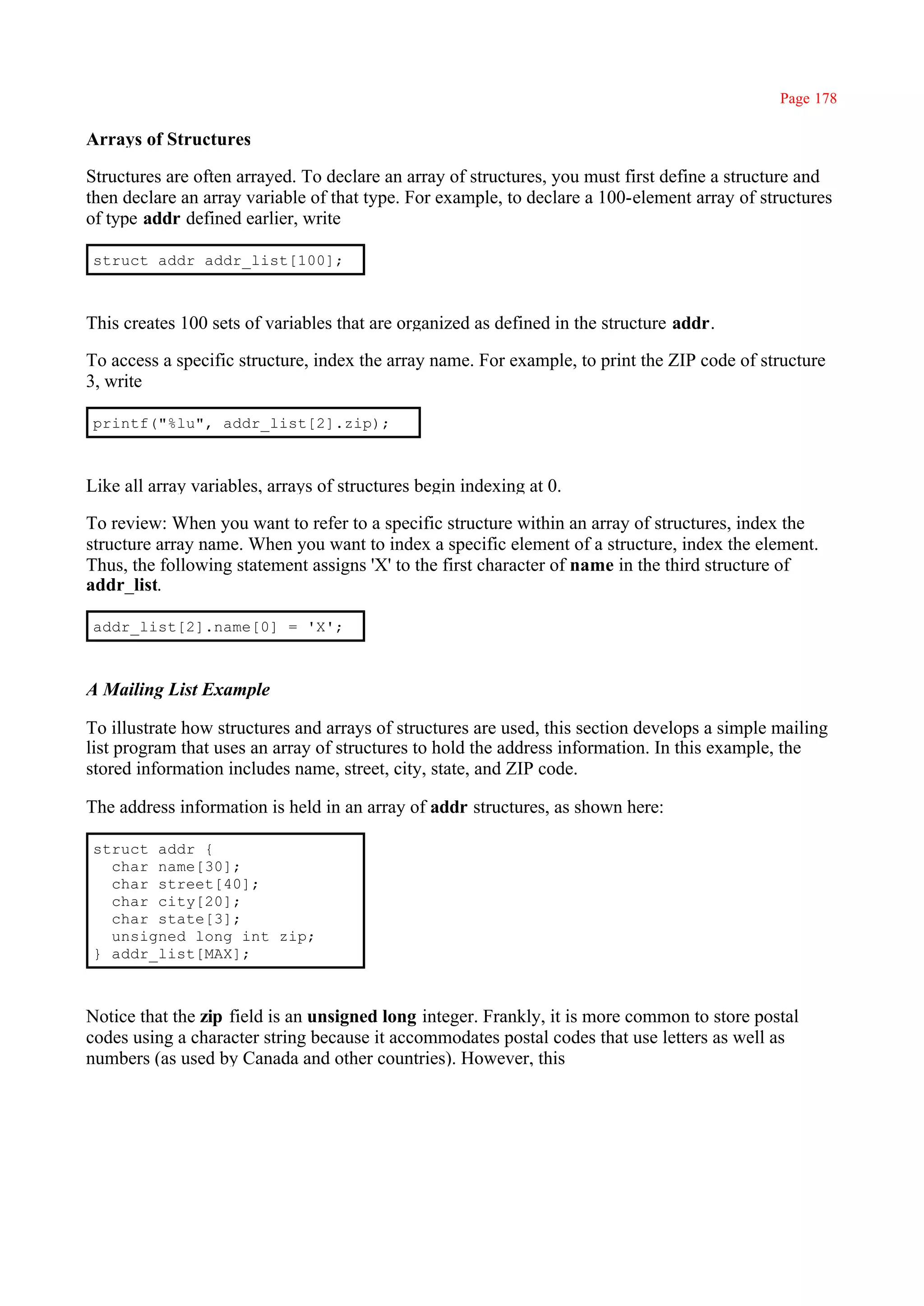 Page 178

Arrays of Structures

Structures are often arrayed. To declare an array of structures, you must first define a structure and
then declare an array variable of that type. For example, to declare a 100-element array of structures
of type addr defined earlier, write

struct addr addr_list[100];



This creates 100 sets of variables that are organized as defined in the structure addr.

To access a specific structure, index the array name. For example, to print the ZIP code of structure
3, write

printf("%lu", addr_list[2].zip);



Like all array variables, arrays of structures begin indexing at 0.

To review: When you want to refer to a specific structure within an array of structures, index the
structure array name. When you want to index a specific element of a structure, index the element.
Thus, the following statement assigns 'X' to the first character of name in the third structure of
addr_list.

addr_list[2].name[0] = 'X';



A Mailing List Example

To illustrate how structures and arrays of structures are used, this section develops a simple mailing
list program that uses an array of structures to hold the address information. In this example, the
stored information includes name, street, city, state, and ZIP code.

The address information is held in an array of addr structures, as shown here:

struct addr {
  char name[30];
  char street[40];
  char city[20];
  char state[3];
  unsigned long int zip;
} addr_list[MAX];



Notice that the zip field is an unsigned long integer. Frankly, it is more common to store postal
codes using a character string because it accommodates postal codes that use letters as well as
numbers (as used by Canada and other countries). However, this
 