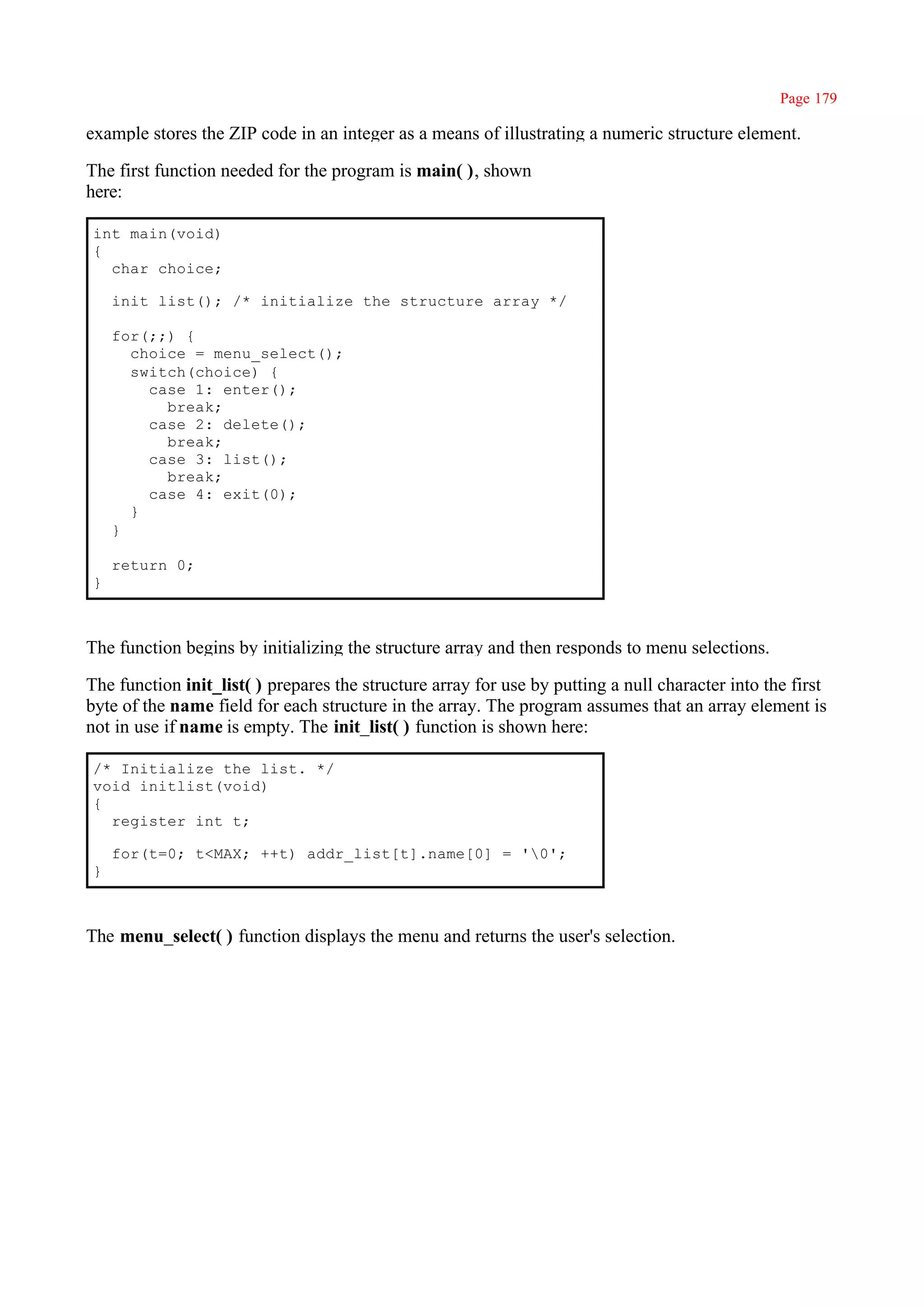 Page 179

example stores the ZIP code in an integer as a means of illustrating a numeric structure element.

The first function needed for the program is main( ), shown
here:

int main(void)
{
  char choice;

    init_list(); /* initialize the structure array */

    for(;;) {
      choice = menu_select();
      switch(choice) {
        case 1: enter();
          break;
        case 2: delete();
          break;
        case 3: list();
          break;
        case 4: exit(0);
      }
    }

    return 0;
}



The function begins by initializing the structure array and then responds to menu selections.

The function init_list( ) prepares the structure array for use by putting a null character into the first
byte of the name field for each structure in the array. The program assumes that an array element is
not in use if name is empty. The init_list( ) function is shown here:

/* Initialize the list. */
void initlist(void)
{
  register int t;

    for(t=0; t<MAX; ++t) addr_list[t].name[0] = '0';
}



The menu_select( ) function displays the menu and returns the user's selection.
 