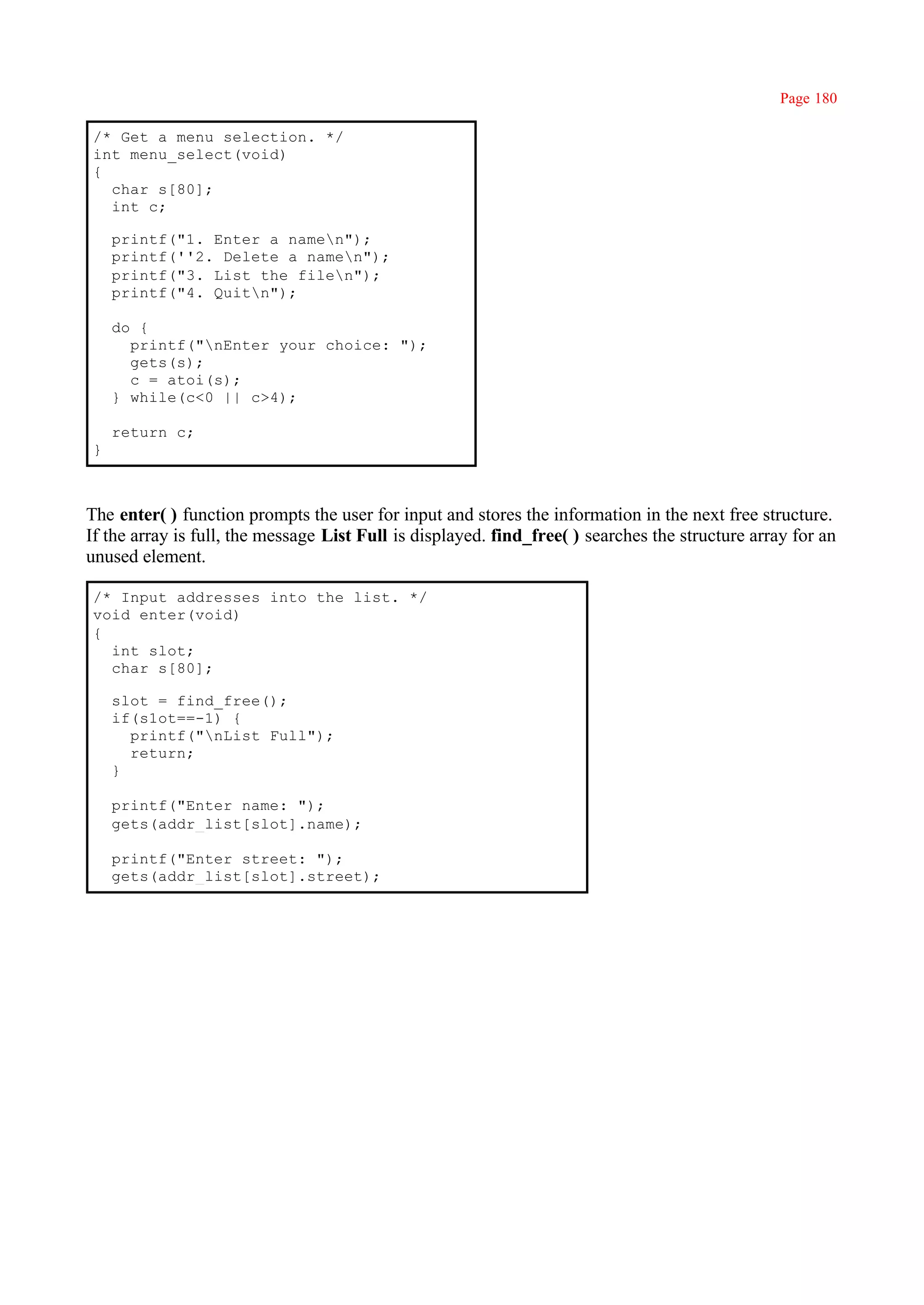 Page 180

/* Get a menu selection. */
int menu_select(void)
{
  char s[80];
  int c;

    printf("1. Enter a namen");
    printf(''2. Delete a namen");
    printf("3. List the filen");
    printf("4. Quitn");

    do {
      printf("nEnter your choice: ");
      gets(s);
      c = atoi(s);
    } while(c<0 || c>4);

    return c;
}



The enter( ) function prompts the user for input and stores the information in the next free structure.
If the array is full, the message List Full is displayed. find_free( ) searches the structure array for an
unused element.

/* Input addresses into the list. */
void enter(void)
{
  int slot;
  char s[80];

    slot = find_free();
    if(s1ot==-1) {
      printf("nList Full");
      return;
    }

    printf("Enter name: ");
    gets(addr_list[slot].name);

    printf("Enter street: ");
    gets(addr_list[slot].street);
 
