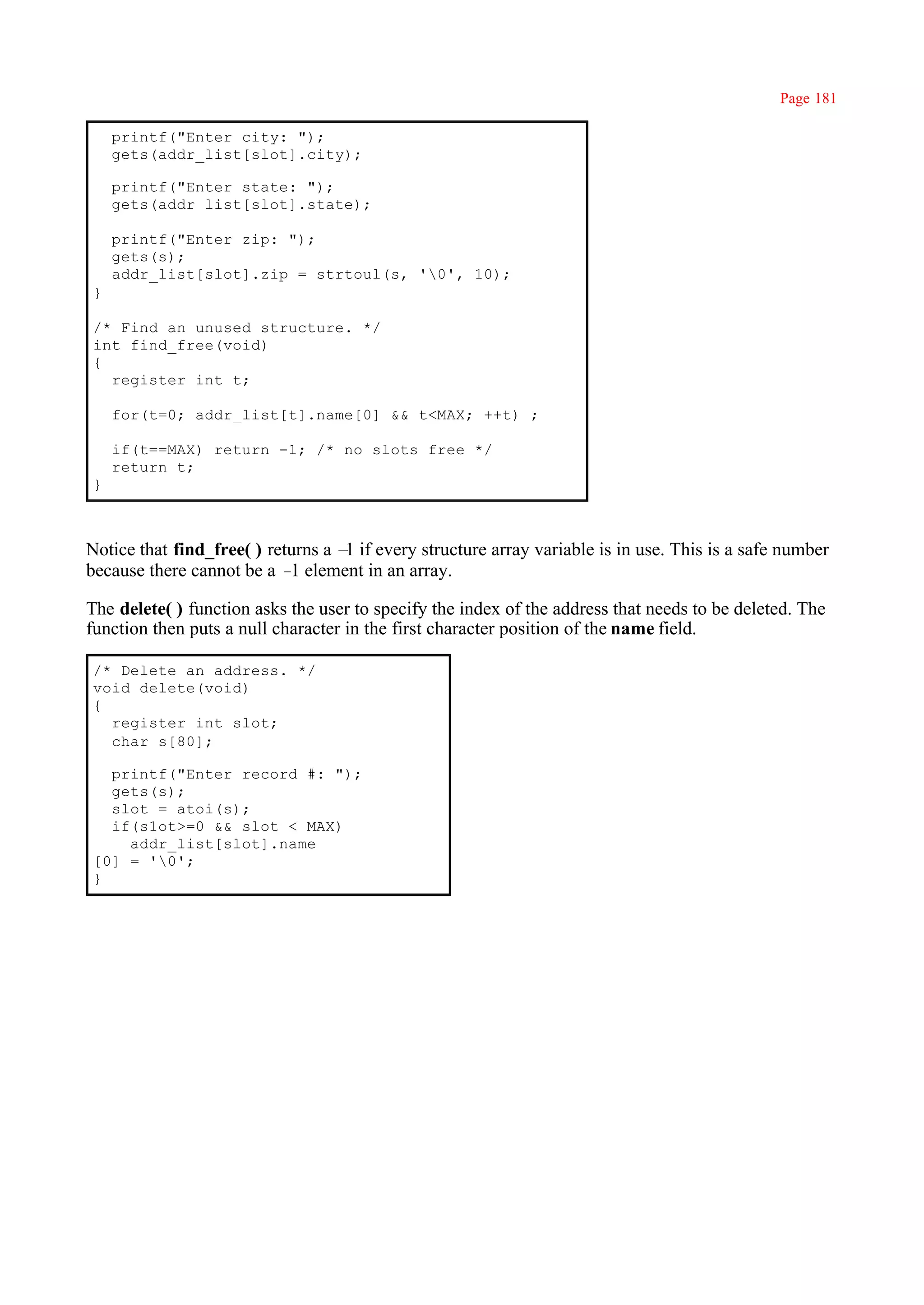 Page 181

    printf("Enter city: ");
    gets(addr_list[slot].city);

    printf("Enter state: ");
    gets(addr_list[slot].state);

    printf("Enter zip: ");
    gets(s);
    addr_list[slot].zip = strtoul(s, '0', 10);
}

/* Find an unused structure. */
int find_free(void)
{
  register int t;

    for(t=0; addr_list[t].name[0] && t<MAX; ++t) ;

    if(t==MAX) return -1; /* no slots free */
    return t;
}



Notice that find_free( ) returns a – if every structure array variable is in use. This is a safe number
                                    1
because there cannot be a – element in an array.
                            1

The delete( ) function asks the user to specify the index of the address that needs to be deleted. The
function then puts a null character in the first character position of the name field.

/* Delete an address. */
void delete(void)
{
  register int slot;
  char s[80];

  printf("Enter record #: ");
  gets(s);
  slot = atoi(s);
  if(s1ot>=0 && slot < MAX)
    addr_list[slot].name
[0] = '0';
}
 