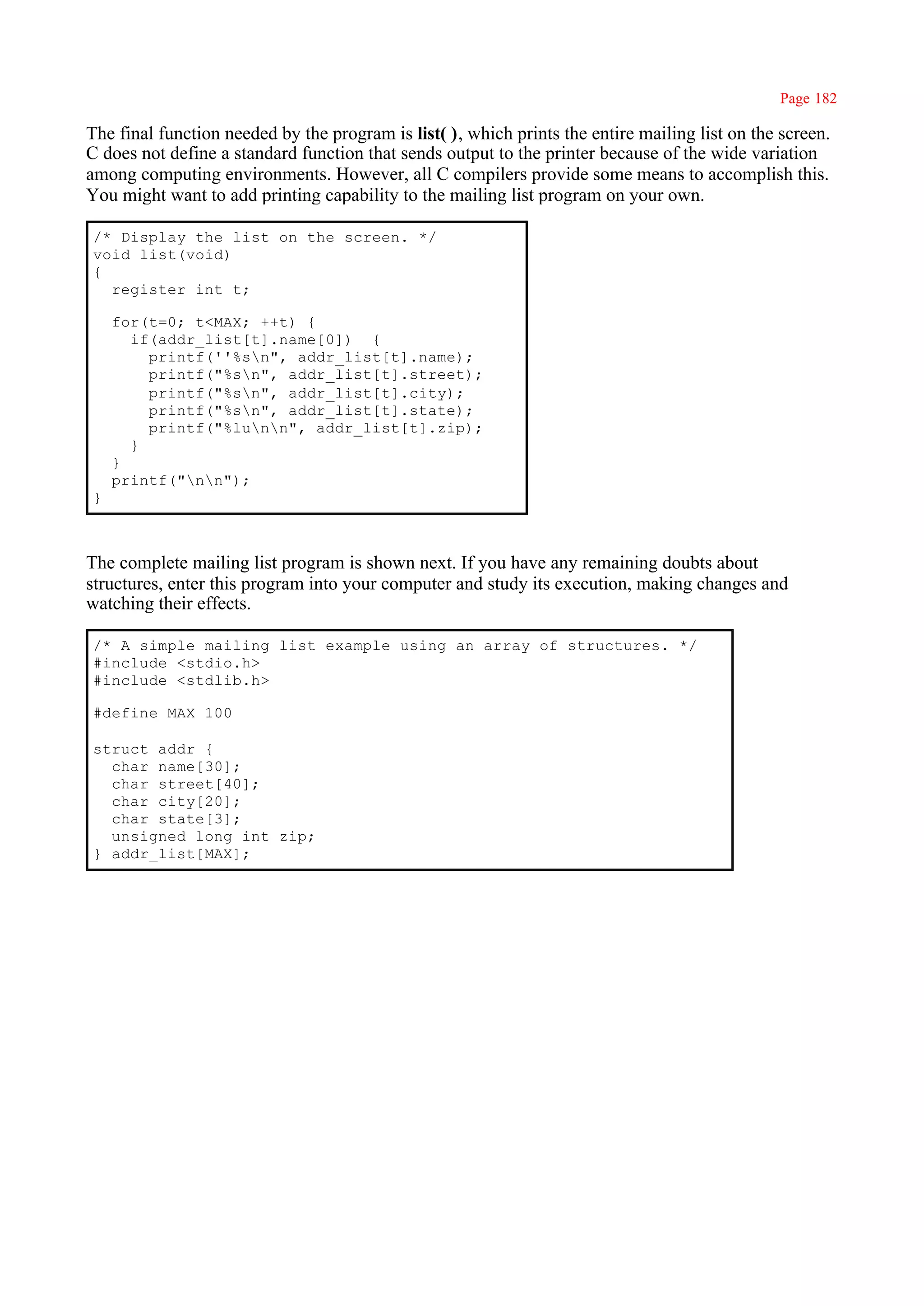 Page 182

The final function needed by the program is list( ), which prints the entire mailing list on the screen.
C does not define a standard function that sends output to the printer because of the wide variation
among computing environments. However, all C compilers provide some means to accomplish this.
You might want to add printing capability to the mailing list program on your own.

/* Display the list on the screen. */
void list(void)
{
  register int t;

    for(t=0; t<MAX; ++t) {
      if(addr_list[t].name[0]) {
        printf(''%sn", addr_list[t].name);
        printf("%sn", addr_list[t].street);
        printf("%sn", addr_list[t].city);
        printf("%sn", addr_list[t].state);
        printf("%lunn", addr_list[t].zip);
      }
    }
    printf("nn");
}



The complete mailing list program is shown next. If you have any remaining doubts about
structures, enter this program into your computer and study its execution, making changes and
watching their effects.

/* A simple mailing list example using an array of structures. */
#include <stdio.h>
#include <stdlib.h>

#define MAX 100

struct addr {
  char name[30];
  char street[40];
  char city[20];
  char state[3];
  unsigned long int zip;
} addr_list[MAX];
 