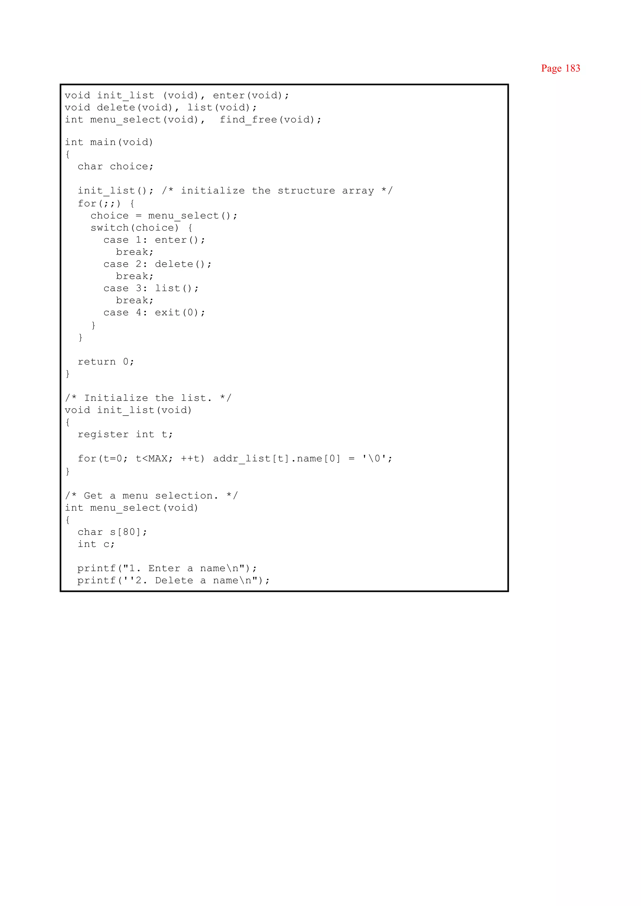 Page 183

void init_list (void), enter(void);
void delete(void), list(void);
int menu_select(void), find_free(void);

int main(void)
{
  char choice;

    init_list(); /* initialize the structure array */
    for(;;) {
      choice = menu_select();
      switch(choice) {
        case 1: enter();
          break;
        case 2: delete();
          break;
        case 3: list();
          break;
        case 4: exit(0);
      }
    }

    return 0;
}

/* Initialize the list. */
void init_list(void)
{
  register int t;

    for(t=0; t<MAX; ++t) addr_list[t].name[0] = '0';
}

/* Get a menu selection. */
int menu_select(void)
{
  char s[80];
  int c;

    printf("1. Enter a namen");
    printf(''2. Delete a namen");
 