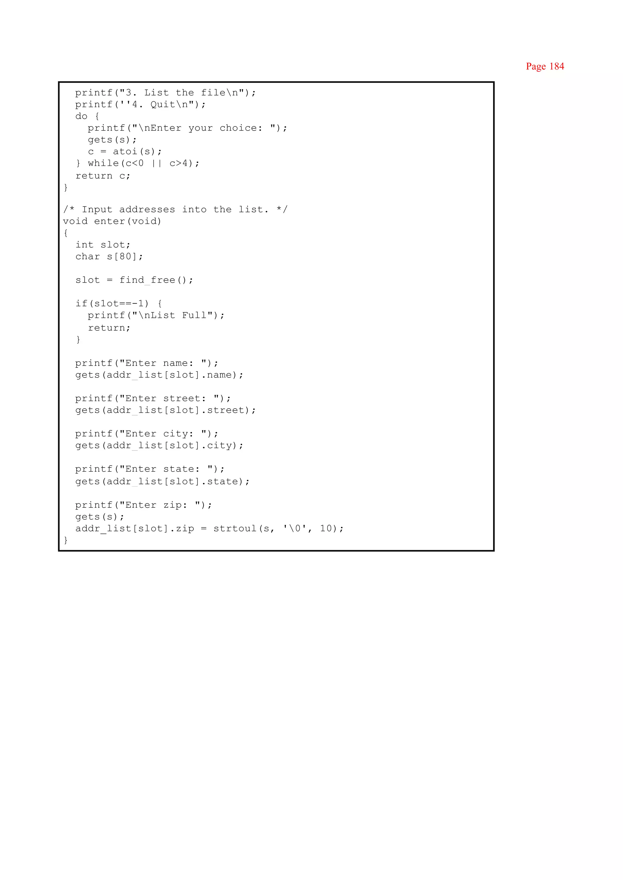 Page 184

    printf("3. List the filen");
    printf(''4. Quitn");
    do {
      printf("nEnter your choice: ");
      gets(s);
      c = atoi(s);
    } while(c<0 || c>4);
    return c;
}

/* Input addresses into the list. */
void enter(void)
{
  int slot;
  char s[80];

    slot = find_free();

    if(s1ot==-1) {
      printf("nList Full");
      return;
    }

    printf("Enter name: ");
    gets(addr_list[slot].name);

    printf("Enter street: ");
    gets(addr_list[slot].street);

    printf("Enter city: ");
    gets(addr_list[slot].city);

    printf("Enter state: ");
    gets(addr_list[slot].state);

    printf("Enter zip: ");
    gets(s);
    addr_list[slot].zip = strtoul(s, '0', 10);
}
 