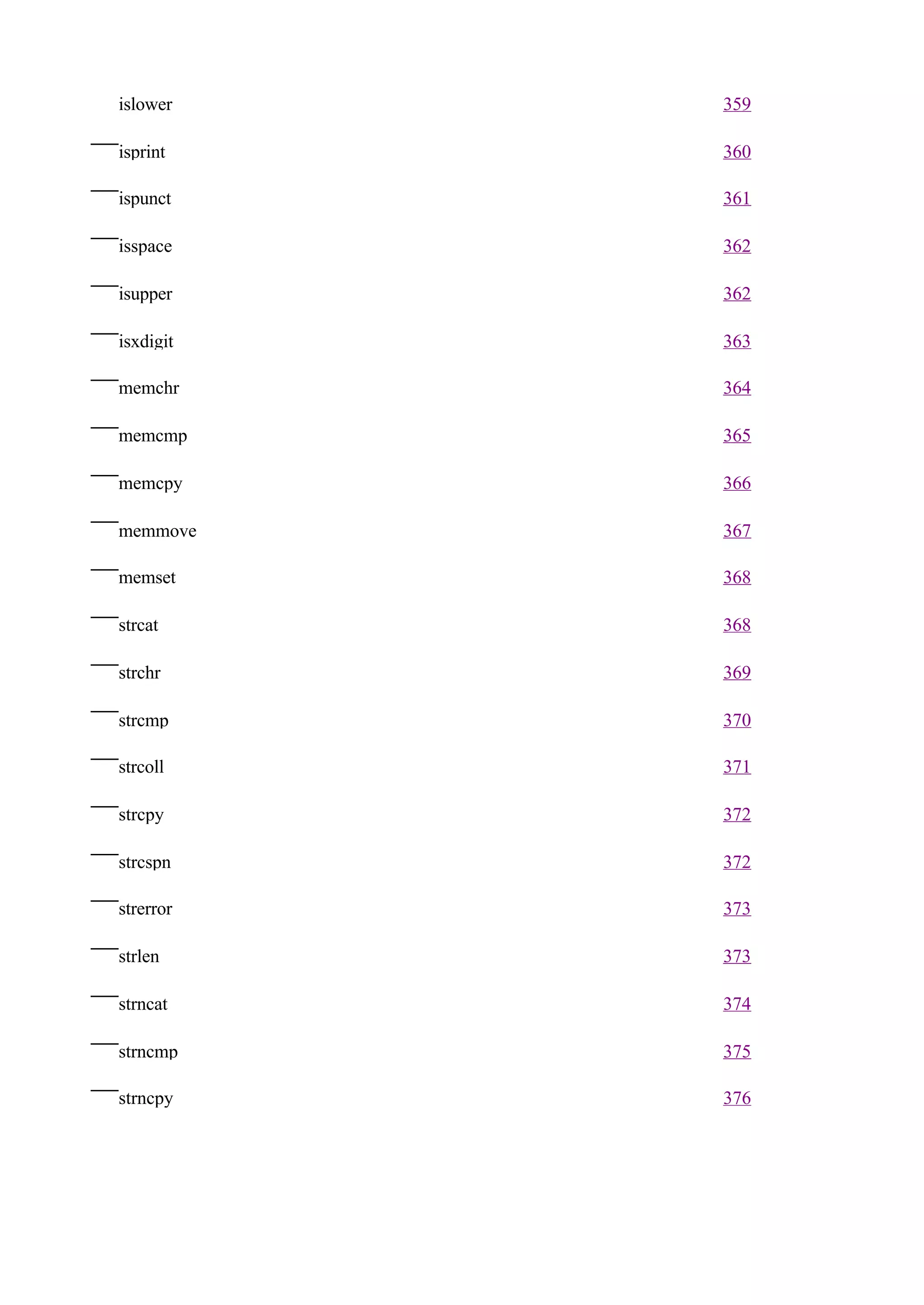 islower    359

isprint    360

ispunct    361

isspace    362

isupper    362

isxdigit   363

memchr     364

memcmp     365

memcpy     366

memmove    367

memset     368

strcat     368

strchr     369

strcmp     370

strcoll    371

strcpy     372

strcspn    372

strerror   373

strlen     373

strncat    374

strncmp    375

strncpy    376
 
