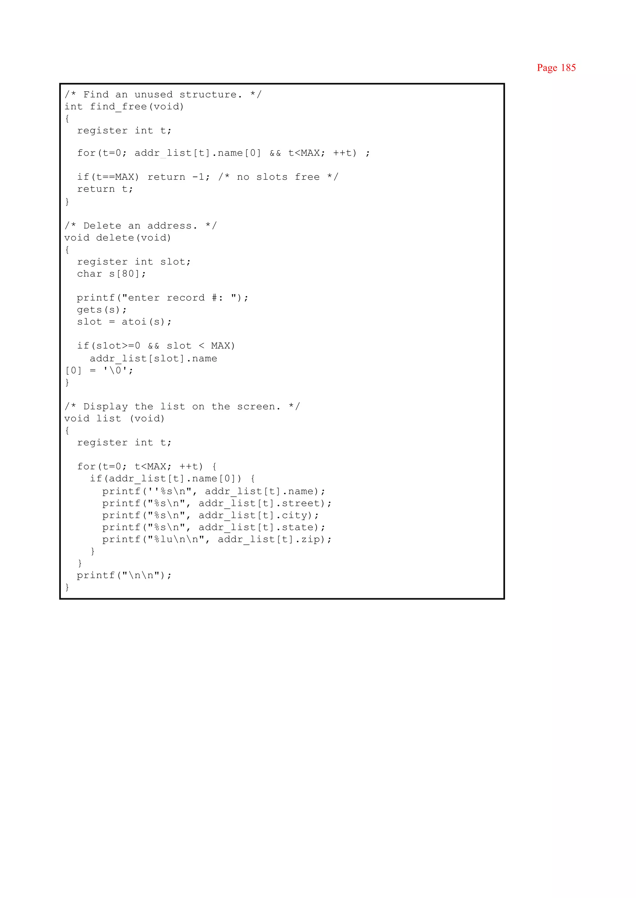 Page 185

/* Find an unused structure. */
int find_free(void)
{
  register int t;

    for(t=0; addr_list[t].name[0] && t<MAX; ++t) ;

    if(t==MAX) return -1; /* no slots free */
    return t;
}

/* Delete an address. */
void delete(void)
{
  register int slot;
  char s[80];

    printf("enter record #: ");
    gets(s);
    slot = atoi(s);

  if(s1ot>=0 && slot < MAX)
    addr_list[slot].name
[0] = '0';
}

/* Display the list on the screen. */
void list (void)
{
  register int t;

    for(t=0; t<MAX; ++t) {
      if(addr_list[t].name[0]) {
        printf(''%sn", addr_list[t].name);
        printf("%sn", addr_list[t].street);
        printf("%sn", addr_list[t].city);
        printf("%sn", addr_list[t].state);
        printf("%lunn", addr_list[t].zip);
      }
    }
    printf("nn");
}
 