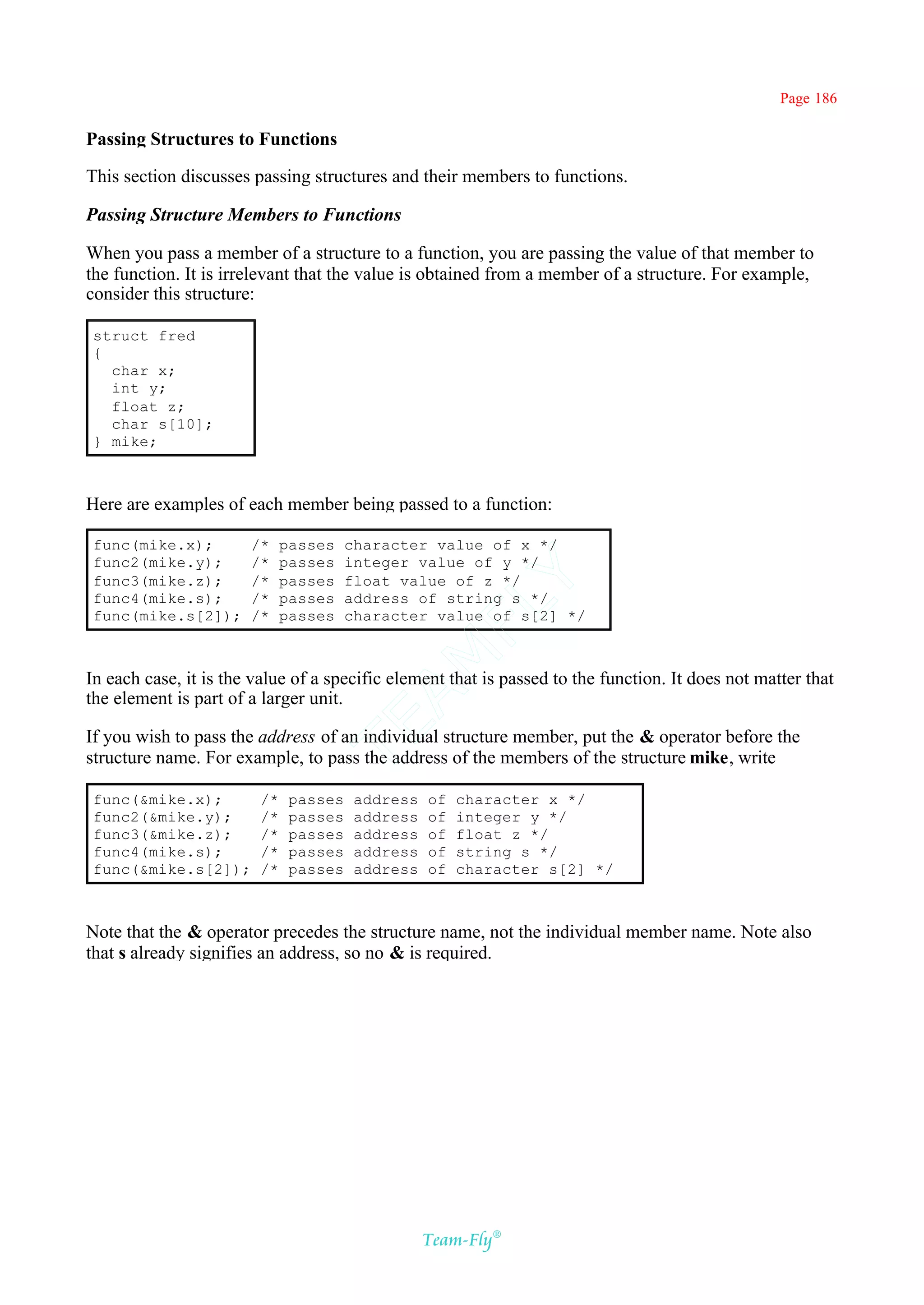 Page 186

Passing Structures to Functions

This section discusses passing structures and their members to functions.

Passing Structure Members to Functions

When you pass a member of a structure to a function, you are passing the value of that member to
the function. It is irrelevant that the value is obtained from a member of a structure. For example,
consider this structure:

struct fred
{
  char x;
  int y;
  float z;
  char s[10];
} mike;



Here are examples of each member being passed to a function:

func(mike.x);          /*    passes    character value of x */
func2(mike.y);         /*    passes    integer value of y */
func3(mike.z);         /*    passes
                                              Y
                                       float value of z */
func4(mike.s);         /*    passes    address of string s */
                                            FL
func(mike.s[2]);       /*    passes    character value of s[2] */
                                          AM


In each case, it is the value of a specific element that is passed to the function. It does not matter that
the element is part of a larger unit.
                                 TE




If you wish to pass the address of an individual structure member, put the & operator before the
structure name. For example, to pass the address of the members of the structure mike, write

func(&mike.x);          /*    passes    address   of   character x */
func2(&mike.y);         /*    passes    address   of   integer y */
func3(&mike.z);         /*    passes    address   of   float z */
func4(mike.s);          /*    passes    address   of   string s */
func(&mike.s[2]);       /*    passes    address   of   character s[2] */



Note that the & operator precedes the structure name, not the individual member name. Note also
that s already signifies an address, so no & is required.




                                                  Team-Fly®
 