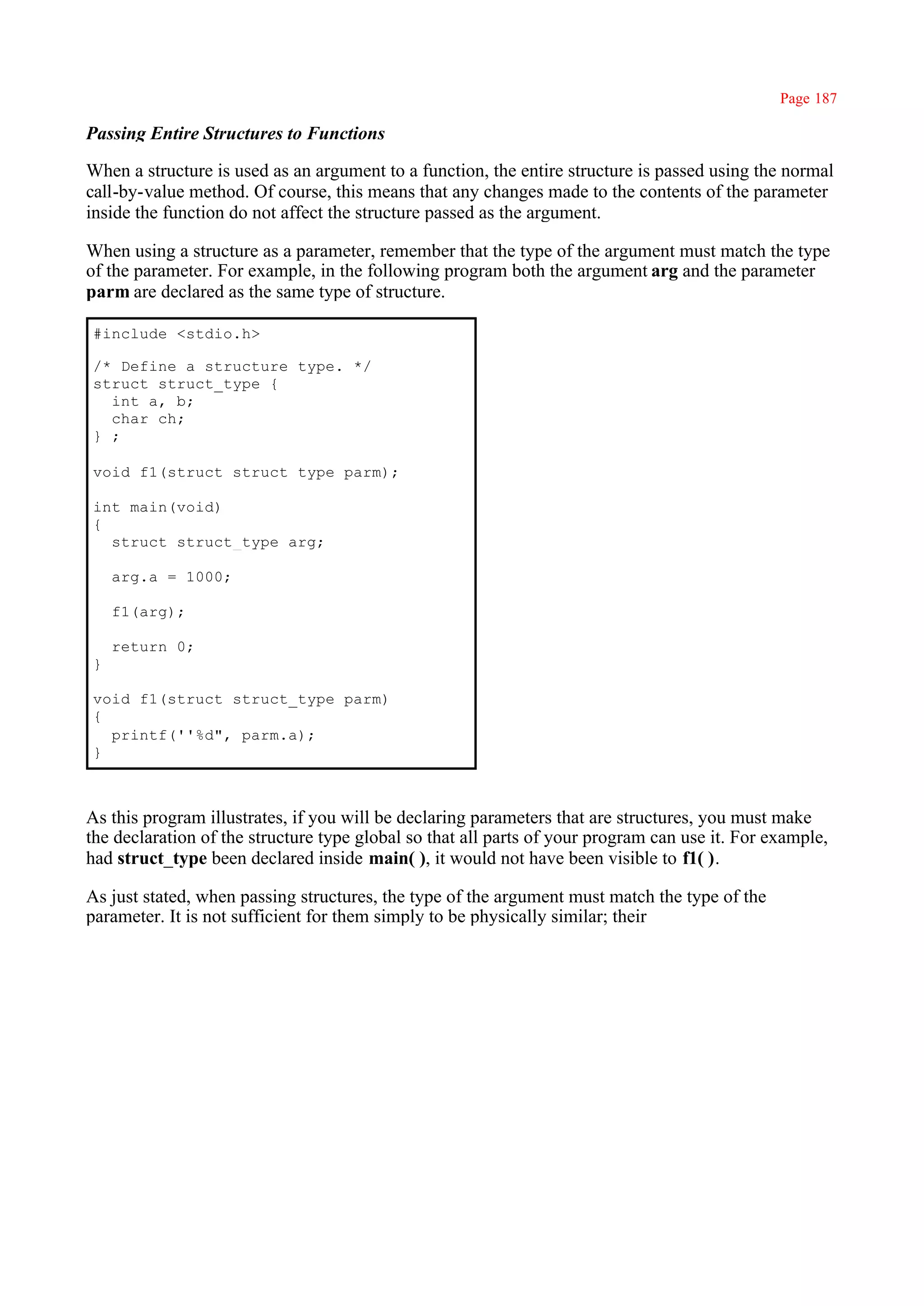 Page 187

Passing Entire Structures to Functions

When a structure is used as an argument to a function, the entire structure is passed using the normal
call-by-value method. Of course, this means that any changes made to the contents of the parameter
inside the function do not affect the structure passed as the argument.

When using a structure as a parameter, remember that the type of the argument must match the type
of the parameter. For example, in the following program both the argument arg and the parameter
parm are declared as the same type of structure.

#include <stdio.h>

/* Define a structure type. */
struct struct_type {
  int a, b;
  char ch;
} ;

void f1(struct struct_type parm);

int main(void)
{
  struct struct_type arg;

    arg.a = 1000;

    f1(arg);

    return 0;
}

void f1(struct struct_type parm)
{
  printf(''%d", parm.a);
}



As this program illustrates, if you will be declaring parameters that are structures, you must make
the declaration of the structure type global so that all parts of your program can use it. For example,
had struct_type been declared inside main( ), it would not have been visible to f1( ).

As just stated, when passing structures, the type of the argument must match the type of the
parameter. It is not sufficient for them simply to be physically similar; their
 