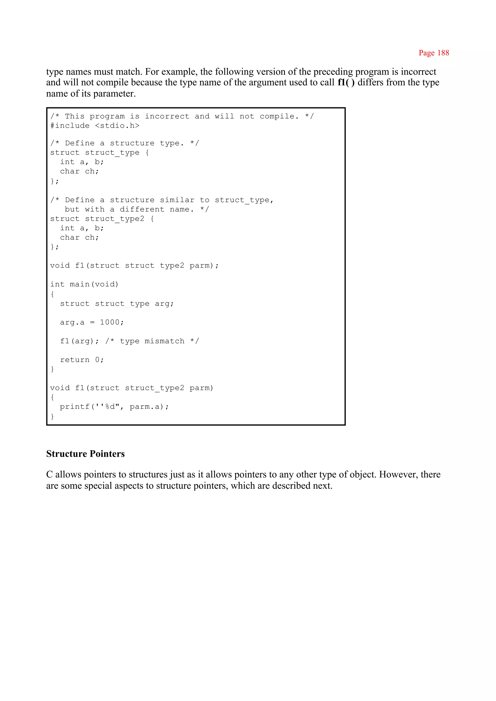 Page 188

type names must match. For example, the following version of the preceding program is incorrect
and will not compile because the type name of the argument used to call f1( ) differs from the type
name of its parameter.

/* This program is incorrect and will not compile. */
#include <stdio.h>

/* Define a structure type. */
struct struct_type {
   int a, b;
   char ch;
};

/* Define a structure similar to struct_type,
    but with a different name. */
struct struct_type2 {
   int a, b;
   char ch;
};

void f1(struct struct_type2 parm);

int main(void)
{
  struct struct_type arg;

    arg.a = 1000;

    f1(arg); /* type mismatch */

    return 0;
}

void f1(struct struct_type2 parm)
{
  printf(''%d", parm.a);
}



Structure Pointers

C allows pointers to structures just as it allows pointers to any other type of object. However, there
are some special aspects to structure pointers, which are described next.
 