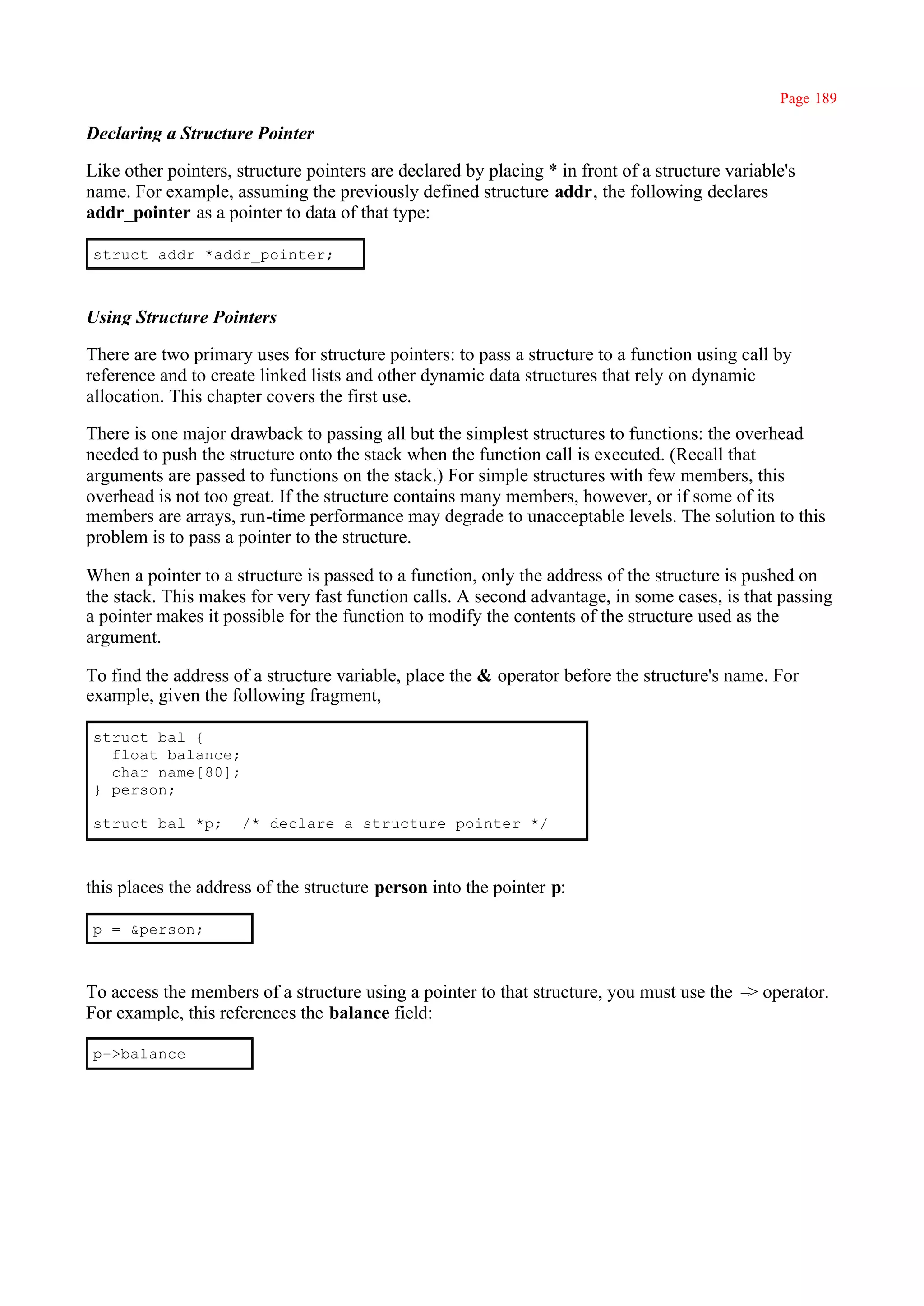 Page 189

Declaring a Structure Pointer

Like other pointers, structure pointers are declared by placing * in front of a structure variable's
name. For example, assuming the previously defined structure addr, the following declares
addr_pointer as a pointer to data of that type:

struct addr *addr_pointer;



Using Structure Pointers

There are two primary uses for structure pointers: to pass a structure to a function using call by
reference and to create linked lists and other dynamic data structures that rely on dynamic
allocation. This chapter covers the first use.

There is one major drawback to passing all but the simplest structures to functions: the overhead
needed to push the structure onto the stack when the function call is executed. (Recall that
arguments are passed to functions on the stack.) For simple structures with few members, this
overhead is not too great. If the structure contains many members, however, or if some of its
members are arrays, run-time performance may degrade to unacceptable levels. The solution to this
problem is to pass a pointer to the structure.

When a pointer to a structure is passed to a function, only the address of the structure is pushed on
the stack. This makes for very fast function calls. A second advantage, in some cases, is that passing
a pointer makes it possible for the function to modify the contents of the structure used as the
argument.

To find the address of a structure variable, place the & operator before the structure's name. For
example, given the following fragment,

struct bal {
  float balance;
  char name[80];
} person;

struct bal *p;       /* declare a structure pointer */



this places the address of the structure person into the pointer p:

p = &person;



To access the members of a structure using a pointer to that structure, you must use the – operator.
                                                                                          >
For example, this references the balance field:

p–>balance
 