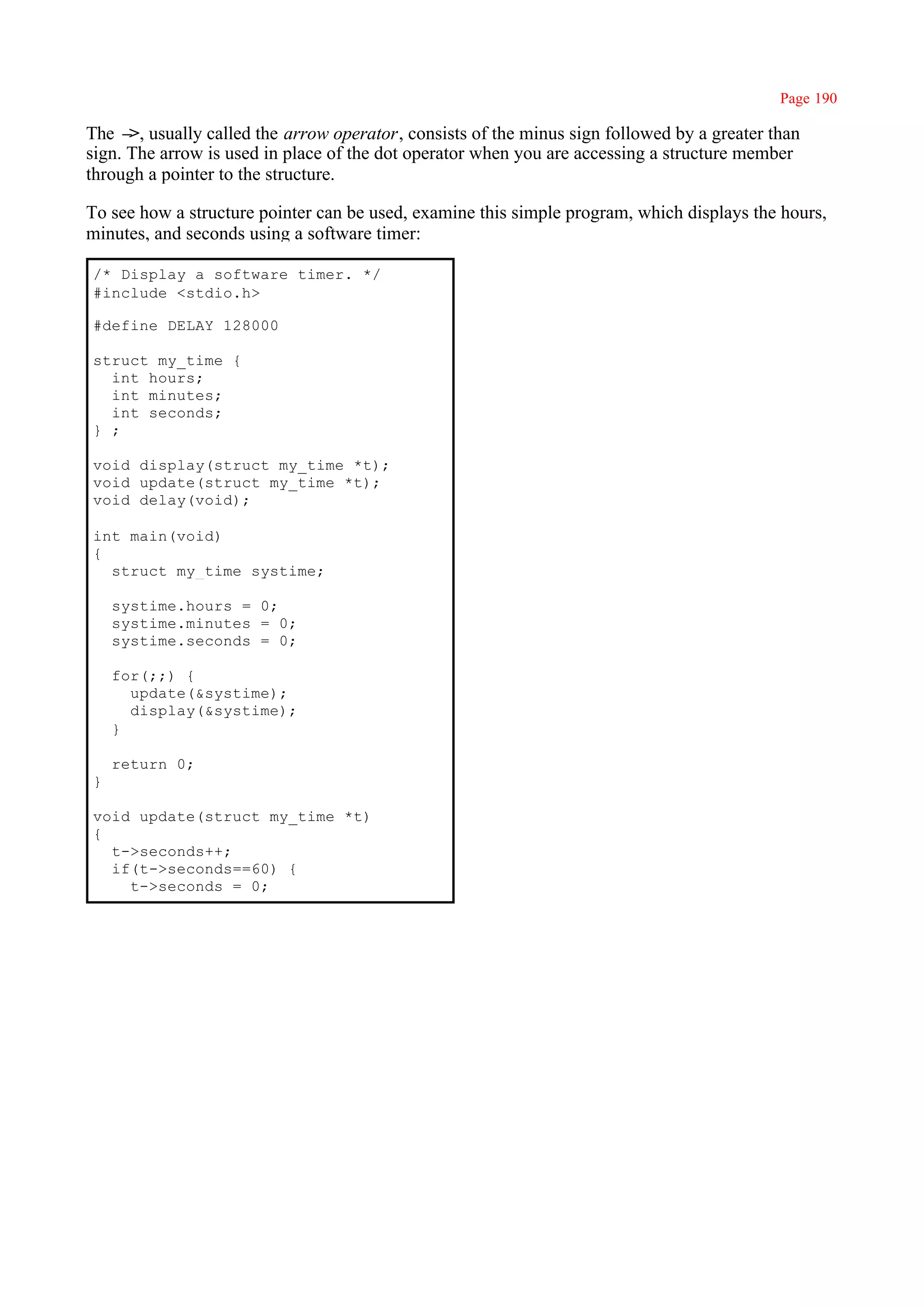 Page 190

The – usually called the arrow operator, consists of the minus sign followed by a greater than
      >,
sign. The arrow is used in place of the dot operator when you are accessing a structure member
through a pointer to the structure.

To see how a structure pointer can be used, examine this simple program, which displays the hours,
minutes, and seconds using a software timer:

/* Display a software timer. */
#include <stdio.h>

#define DELAY 128000

struct my_time {
  int hours;
  int minutes;
  int seconds;
} ;

void display(struct my_time *t);
void update(struct my_time *t);
void delay(void);

int main(void)
{
  struct my_time systime;

    systime.hours = 0;
    systime.minutes = 0;
    systime.seconds = 0;

    for(;;) {
      update(&systime);
      display(&systime);
    }

    return 0;
}

void update(struct my_time *t)
{
  t->seconds++;
  if(t->seconds==60) {
    t->seconds = 0;
 
