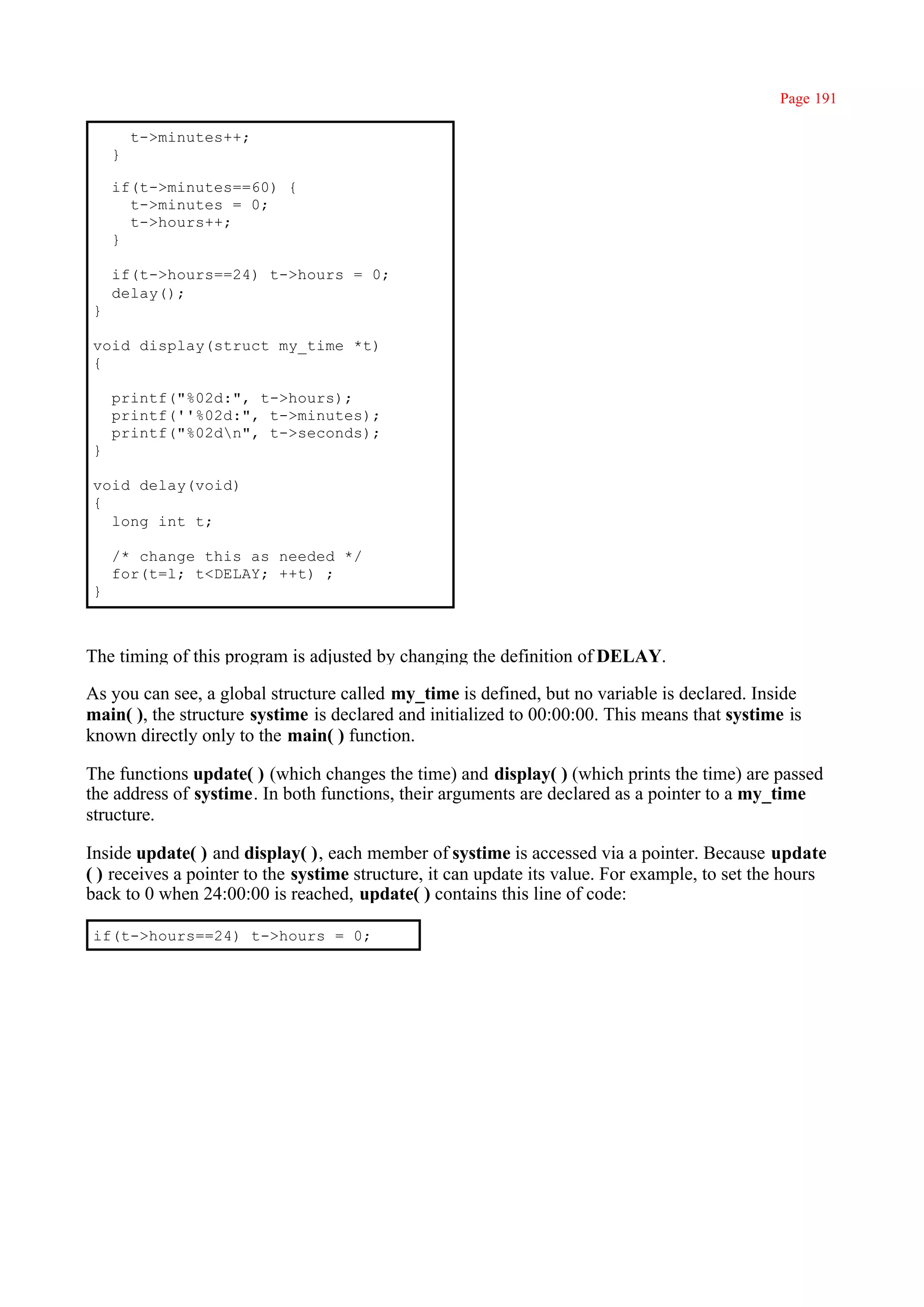 Page 191

        t->minutes++;
    }

    if(t->minutes==60) {
      t->minutes = 0;
      t->hours++;
    }

    if(t->hours==24) t->hours = 0;
    delay();
}

void display(struct my_time *t)
{

    printf("%02d:", t->hours);
    printf(''%02d:", t->minutes);
    printf("%02dn", t->seconds);
}

void delay(void)
{
  long int t;

    /* change this as needed */
    for(t=l; t<DELAY; ++t) ;
}



The timing of this program is adjusted by changing the definition of DELAY.

As you can see, a global structure called my_time is defined, but no variable is declared. Inside
main( ), the structure systime is declared and initialized to 00:00:00. This means that systime is
known directly only to the main( ) function.

The functions update( ) (which changes the time) and display( ) (which prints the time) are passed
the address of systime. In both functions, their arguments are declared as a pointer to a my_time
structure.

Inside update( ) and display( ), each member of systime is accessed via a pointer. Because update
( ) receives a pointer to the systime structure, it can update its value. For example, to set the hours
back to 0 when 24:00:00 is reached, update( ) contains this line of code:

if(t->hours==24) t->hours = 0;
 