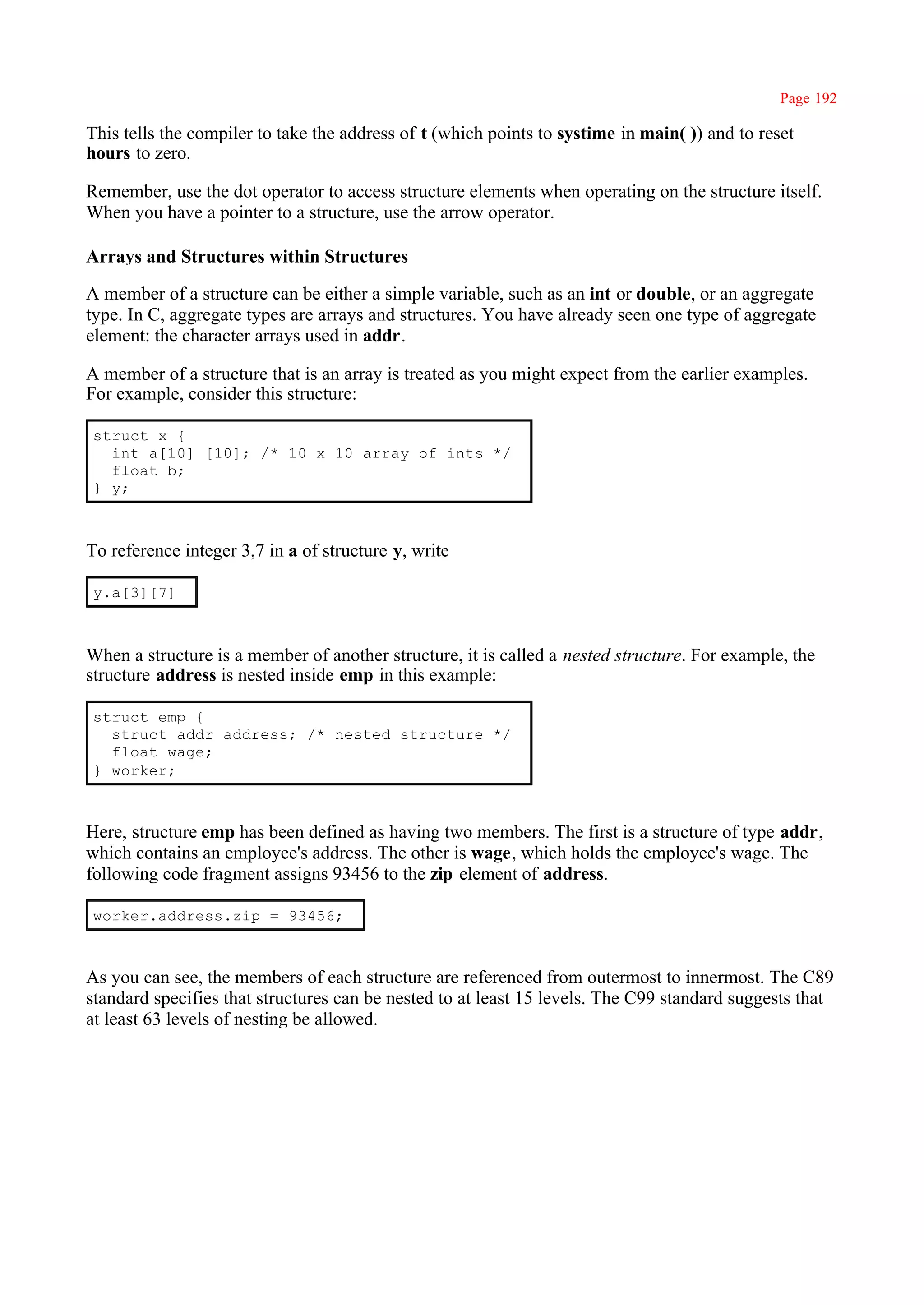 Page 192

This tells the compiler to take the address of t (which points to systime in main( )) and to reset
hours to zero.

Remember, use the dot operator to access structure elements when operating on the structure itself.
When you have a pointer to a structure, use the arrow operator.

Arrays and Structures within Structures

A member of a structure can be either a simple variable, such as an int or double, or an aggregate
type. In C, aggregate types are arrays and structures. You have already seen one type of aggregate
element: the character arrays used in addr.

A member of a structure that is an array is treated as you might expect from the earlier examples.
For example, consider this structure:

struct x {
  int a[10] [10]; /* 10 x 10 array of ints */
  float b;
} y;



To reference integer 3,7 in a of structure y, write

y.a[3][7]



When a structure is a member of another structure, it is called a nested structure. For example, the
structure address is nested inside emp in this example:

struct emp {
  struct addr address; /* nested structure */
  float wage;
} worker;



Here, structure emp has been defined as having two members. The first is a structure of type addr,
which contains an employee's address. The other is wage, which holds the employee's wage. The
following code fragment assigns 93456 to the zip element of address.

worker.address.zip = 93456;



As you can see, the members of each structure are referenced from outermost to innermost. The C89
standard specifies that structures can be nested to at least 15 levels. The C99 standard suggests that
at least 63 levels of nesting be allowed.
 