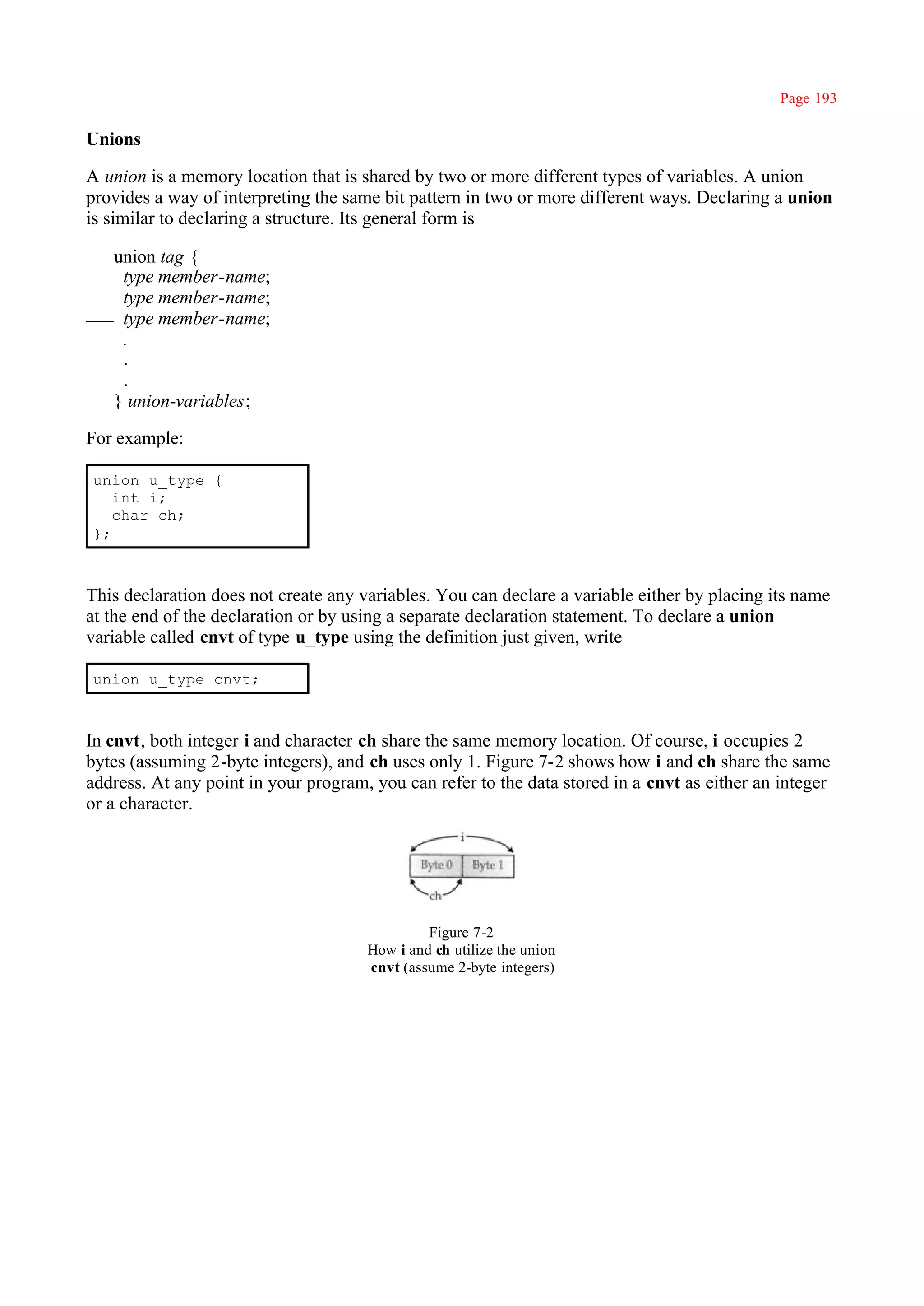 Page 193

Unions

A union is a memory location that is shared by two or more different types of variables. A union
provides a way of interpreting the same bit pattern in two or more different ways. Declaring a union
is similar to declaring a structure. Its general form is

   union tag {
    type member-name;
    type member-name;
    type member-name;
    .
    .
    .
   } union-variables;

For example:

union u_type {
   int i;
   char ch;
};



This declaration does not create any variables. You can declare a variable either by placing its name
at the end of the declaration or by using a separate declaration statement. To declare a union
variable called cnvt of type u_type using the definition just given, write

union u_type cnvt;



In cnvt, both integer i and character ch share the same memory location. Of course, i occupies 2
bytes (assuming 2-byte integers), and ch uses only 1. Figure 7-2 shows how i and ch share the same
address. At any point in your program, you can refer to the data stored in a cnvt as either an integer
or a character.




                                               Figure 7-2
                                      How i and ch utilize the union
                                      cnvt (assume 2-byte integers)
 