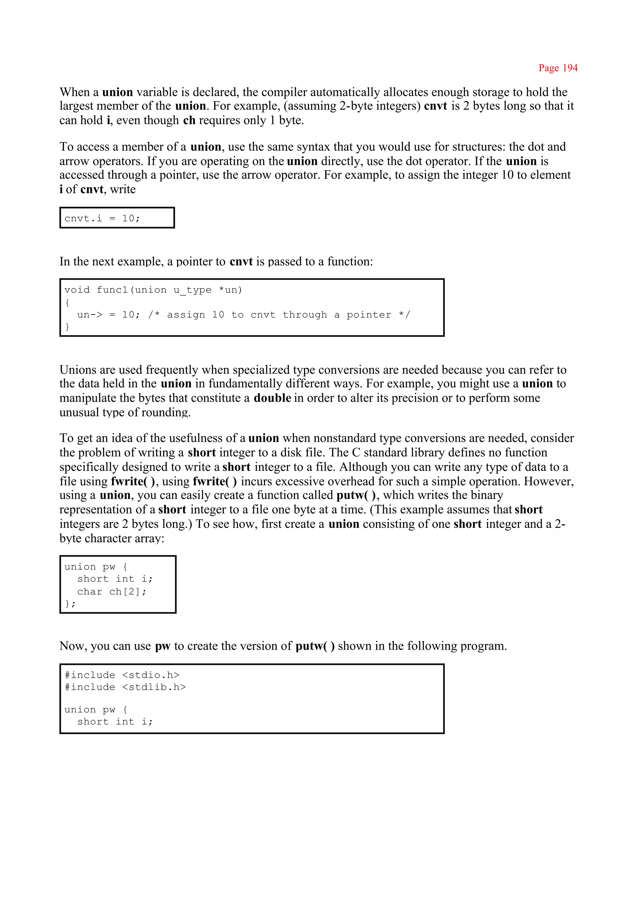 Page 194

When a union variable is declared, the compiler automatically allocates enough storage to hold the
largest member of the union. For example, (assuming 2-byte integers) cnvt is 2 bytes long so that it
can hold i, even though ch requires only 1 byte.

To access a member of a union, use the same syntax that you would use for structures: the dot and
arrow operators. If you are operating on the union directly, use the dot operator. If the union is
accessed through a pointer, use the arrow operator. For example, to assign the integer 10 to element
i of cnvt, write

cnvt.i = 10;



In the next example, a pointer to cnvt is passed to a function:

void func1(union u_type *un)
{
  un-> = 10; /* assign 10 to cnvt through a pointer */
}



Unions are used frequently when specialized type conversions are needed because you can refer to
the data held in the union in fundamentally different ways. For example, you might use a union to
manipulate the bytes that constitute a double in order to alter its precision or to perform some
unusual type of rounding.

To get an idea of the usefulness of a union when nonstandard type conversions are needed, consider
the problem of writing a short integer to a disk file. The C standard library defines no function
specifically designed to write a short integer to a file. Although you can write any type of data to a
file using fwrite( ), using fwrite( ) incurs excessive overhead for such a simple operation. However,
using a union, you can easily create a function called putw( ), which writes the binary
representation of a short integer to a file one byte at a time. (This example assumes that short
integers are 2 bytes long.) To see how, first create a union consisting of one short integer and a 2-
byte character array:

union pw {
   short int i;
   char ch[2];
};



Now, you can use pw to create the version of putw( ) shown in the following program.

#include <stdio.h>
#include <stdlib.h>

union pw {
  short int i;
 