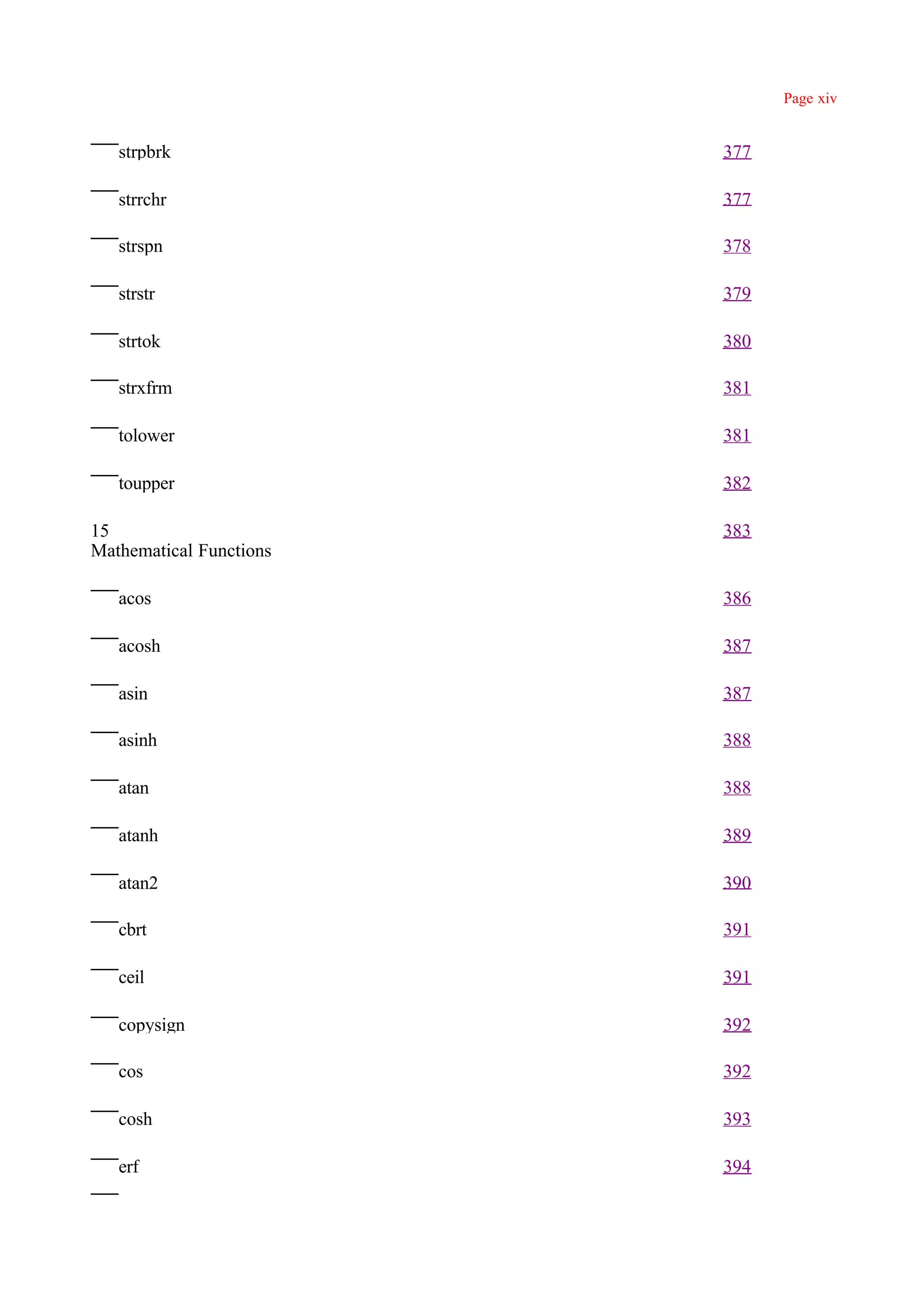Page xiv


   strpbrk               377

   strrchr               377

   strspn                378

   strstr                379

   strtok                380

   strxfrm               381

   tolower               381

   toupper               382

15                       383
Mathematical Functions

   acos                  386

   acosh                 387

   asin                  387

   asinh                 388

   atan                  388

   atanh                 389

   atan2                 390

   cbrt                  391

   ceil                  391

   copysign              392

   cos                   392

   cosh                  393

   erf                   394
 