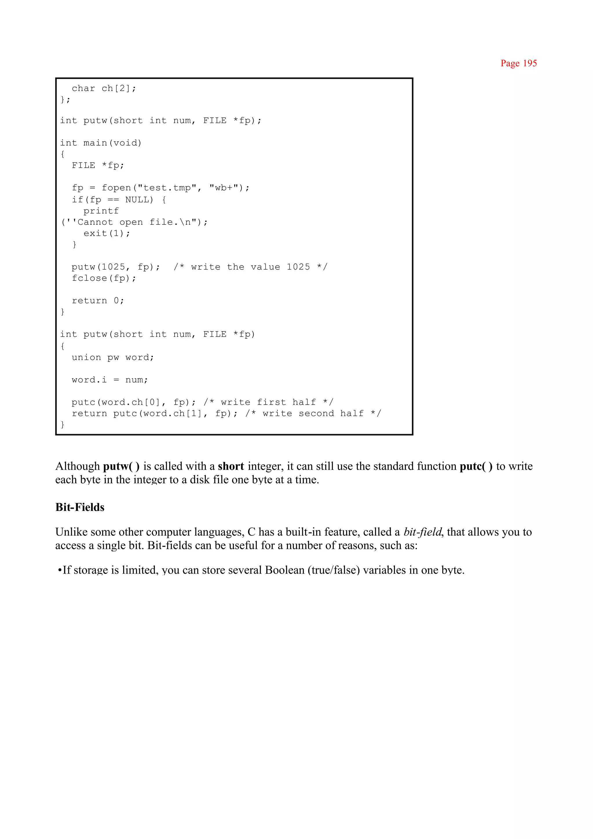 Page 195

     char ch[2];
};

int putw(short int num, FILE *fp);

int main(void)
{
  FILE *fp;

  fp = fopen("test.tmp", "wb+");
  if(fp == NULL) {
    printf
(''Cannot open file.n");
    exit(1);
  }

     putw(1025, fp);     /* write the value 1025 */
     fclose(fp);

     return 0;
}

int putw(short int num, FILE *fp)
{
  union pw word;

     word.i = num;

     putc(word.ch[0], fp); /* write first half */
     return putc(word.ch[1], fp); /* write second half */
}



Although putw( ) is called with a short integer, it can still use the standard function putc( ) to write
each byte in the integer to a disk file one byte at a time.

Bit-Fields

Unlike some other computer languages, C has a built-in feature, called a bit-field, that allows you to
access a single bit. Bit-fields can be useful for a number of reasons, such as:

•If storage is limited, you can store several Boolean (true/false) variables in one byte.
 