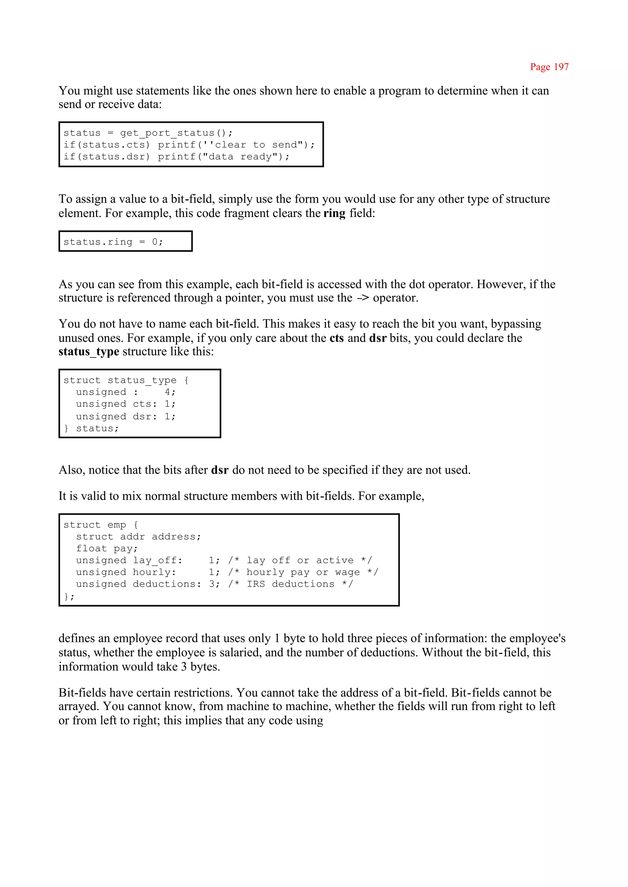 Page 197

You might use statements like the ones shown here to enable a program to determine when it can
send or receive data:

status = get_port_status();
if(status.cts) printf(''clear to send");
if(status.dsr) printf("data ready");



To assign a value to a bit-field, simply use the form you would use for any other type of structure
element. For example, this code fragment clears the ring field:

status.ring = 0;



As you can see from this example, each bit-field is accessed with the dot operator. However, if the
structure is referenced through a pointer, you must use the – operator.
                                                             >

You do not have to name each bit-field. This makes it easy to reach the bit you want, bypassing
unused ones. For example, if you only care about the cts and dsr bits, you could declare the
status_type structure like this:

struct status_type {
  unsigned :    4;
  unsigned cts: 1;
  unsigned dsr: 1;
} status;



Also, notice that the bits after dsr do not need to be specified if they are not used.

It is valid to mix normal structure members with bit-fields. For example,

struct emp {
   struct addr address;
   float pay;
   unsigned lay_off:    1; /* lay off or active */
   unsigned hourly:     1; /* hourly pay or wage */
   unsigned deductions: 3; /* IRS deductions */
};



defines an employee record that uses only 1 byte to hold three pieces of information: the employee's
status, whether the employee is salaried, and the number of deductions. Without the bit-field, this
information would take 3 bytes.

Bit-fields have certain restrictions. You cannot take the address of a bit-field. Bit-fields cannot be
arrayed. You cannot know, from machine to machine, whether the fields will run from right to left
or from left to right; this implies that any code using
 