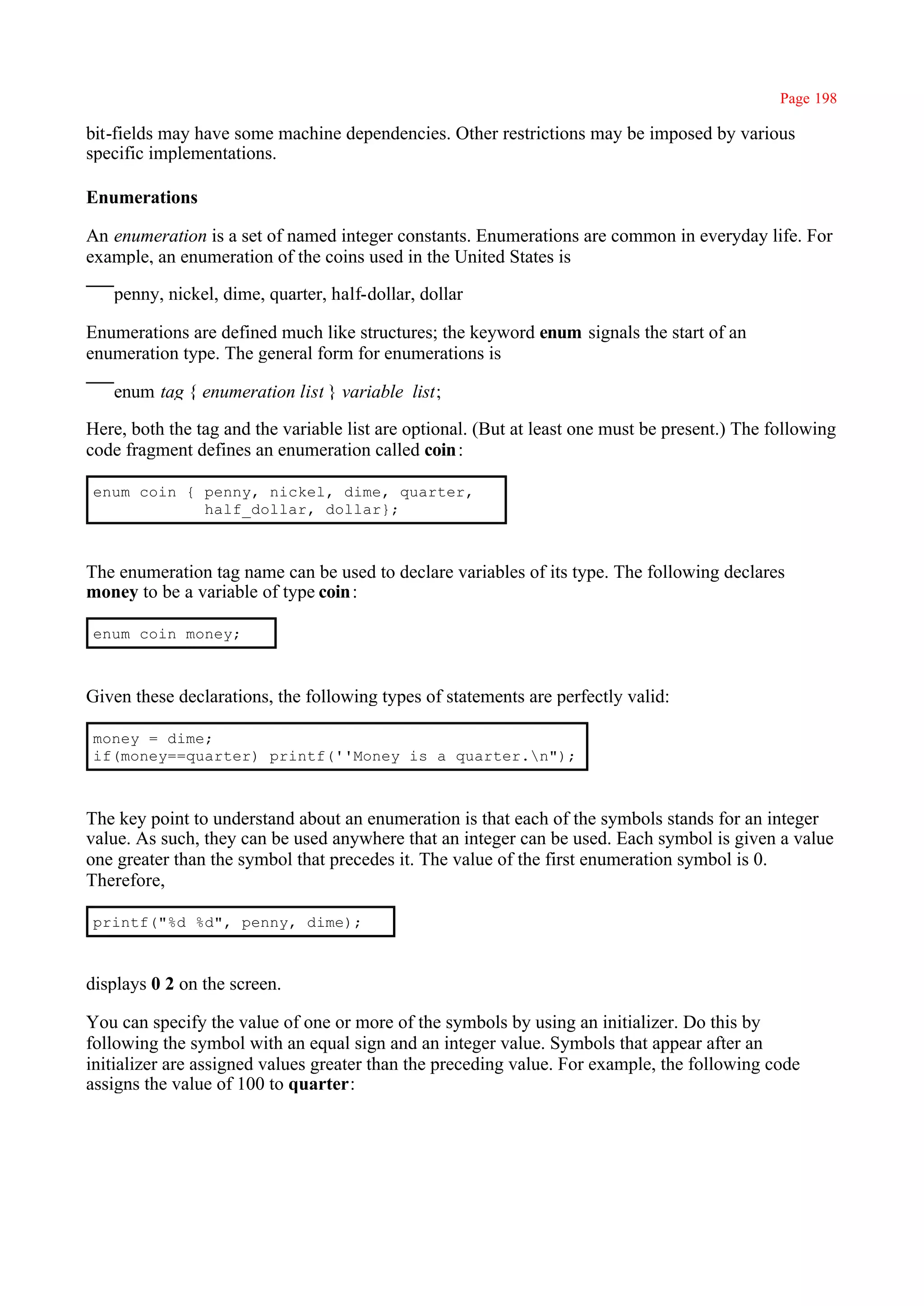 Page 198

bit-fields may have some machine dependencies. Other restrictions may be imposed by various
specific implementations.

Enumerations

An enumeration is a set of named integer constants. Enumerations are common in everyday life. For
example, an enumeration of the coins used in the United States is

   penny, nickel, dime, quarter, half-dollar, dollar

Enumerations are defined much like structures; the keyword enum signals the start of an
enumeration type. The general form for enumerations is

   enum tag { enumeration list } variable_list;

Here, both the tag and the variable list are optional. (But at least one must be present.) The following
code fragment defines an enumeration called coin :

enum coin { penny, nickel, dime, quarter,
            half_dollar, dollar};



The enumeration tag name can be used to declare variables of its type. The following declares
money to be a variable of type coin :

enum coin money;



Given these declarations, the following types of statements are perfectly valid:

money = dime;
if(money==quarter) printf(''Money is a quarter.n");



The key point to understand about an enumeration is that each of the symbols stands for an integer
value. As such, they can be used anywhere that an integer can be used. Each symbol is given a value
one greater than the symbol that precedes it. The value of the first enumeration symbol is 0.
Therefore,

printf("%d %d", penny, dime);



displays 0 2 on the screen.

You can specify the value of one or more of the symbols by using an initializer. Do this by
following the symbol with an equal sign and an integer value. Symbols that appear after an
initializer are assigned values greater than the preceding value. For example, the following code
assigns the value of 100 to quarter:
 