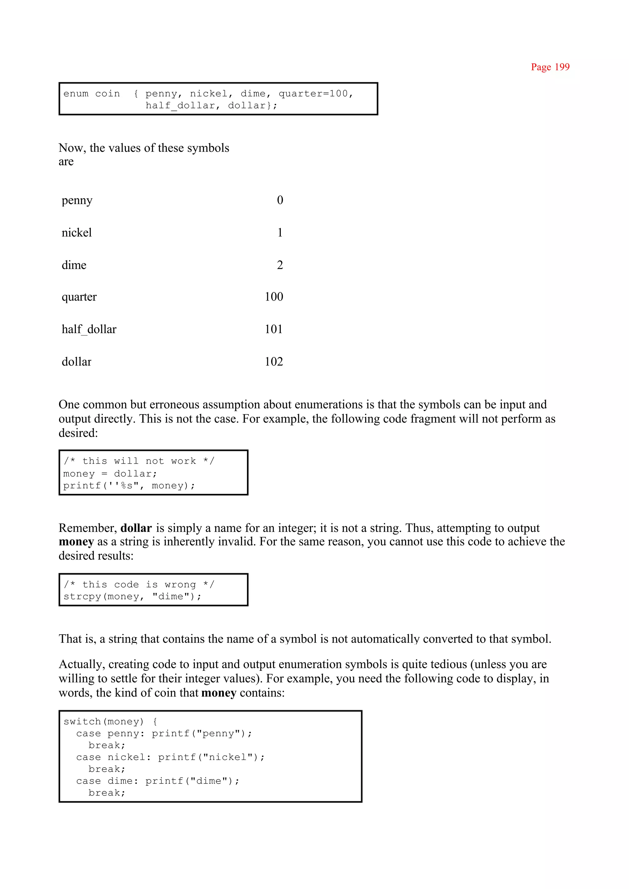 Page 199

enum coin      { penny, nickel, dime, quarter=100,
                 half_dollar, dollar};



Now, the values of these symbols
are


penny                                       0

nickel                                      1

dime                                        2

quarter                                  100

half_dollar                              101

dollar                                   102


One common but erroneous assumption about enumerations is that the symbols can be input and
output directly. This is not the case. For example, the following code fragment will not perform as
desired:

/* this will not work */
money = dollar;
printf(''%s", money);



Remember, dollar is simply a name for an integer; it is not a string. Thus, attempting to output
money as a string is inherently invalid. For the same reason, you cannot use this code to achieve the
desired results:

/* this code is wrong */
strcpy(money, "dime");



That is, a string that contains the name of a symbol is not automatically converted to that symbol.

Actually, creating code to input and output enumeration symbols is quite tedious (unless you are
willing to settle for their integer values). For example, you need the following code to display, in
words, the kind of coin that money contains:

switch(money) {
  case penny: printf("penny");
    break;
  case nickel: printf("nickel");
    break;
  case dime: printf("dime");
    break;
 