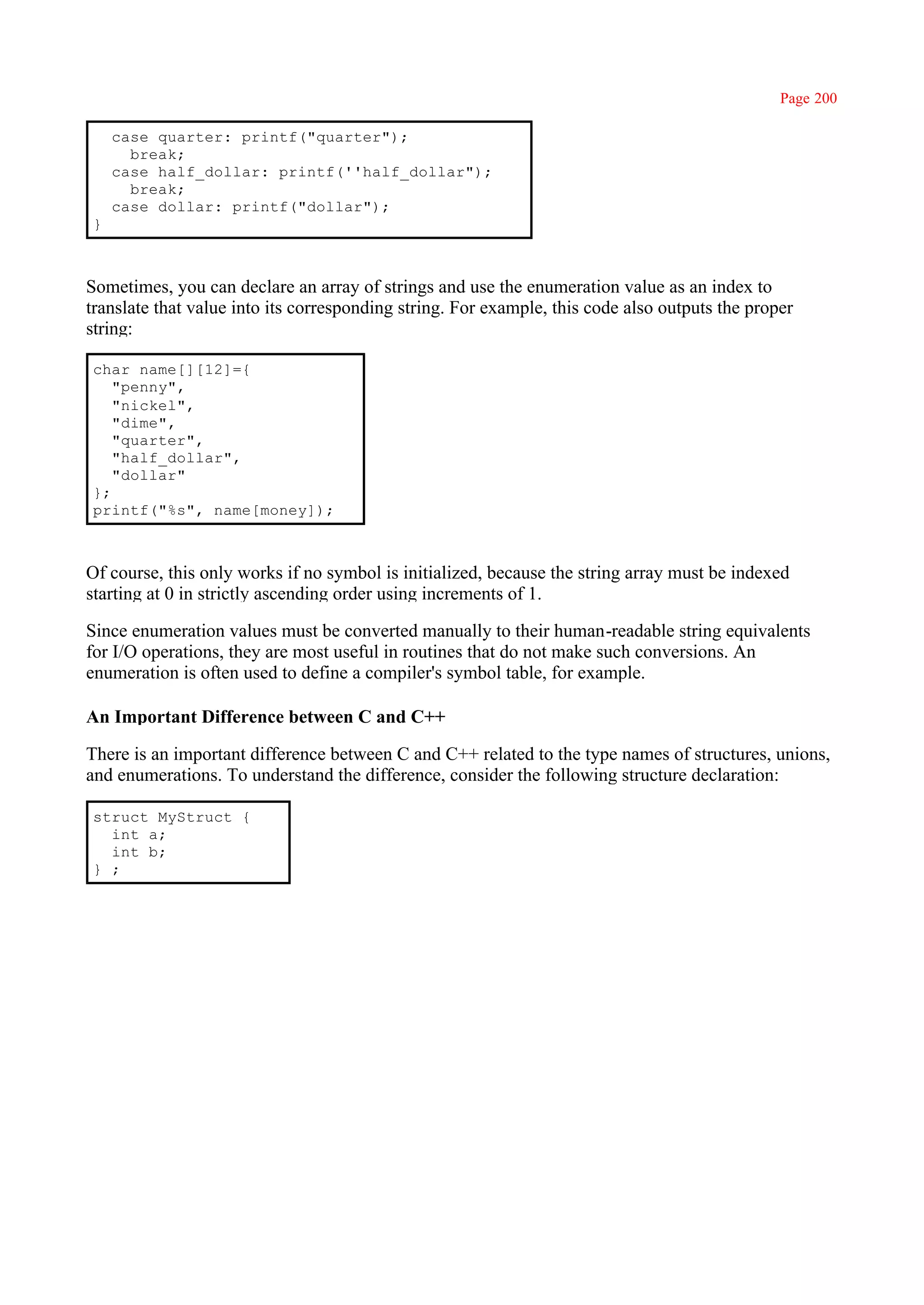 Page 200

    case quarter: printf("quarter");
      break;
    case half_dollar: printf(''half_dollar");
      break;
    case dollar: printf("dollar");
}



Sometimes, you can declare an array of strings and use the enumeration value as an index to
translate that value into its corresponding string. For example, this code also outputs the proper
string:

char name[][12]={
   "penny",
   "nickel",
   "dime",
   "quarter",
   "half_dollar",
   "dollar"
};
printf("%s", name[money]);



Of course, this only works if no symbol is initialized, because the string array must be indexed
starting at 0 in strictly ascending order using increments of 1.

Since enumeration values must be converted manually to their human-readable string equivalents
for I/O operations, they are most useful in routines that do not make such conversions. An
enumeration is often used to define a compiler's symbol table, for example.

An Important Difference between C and C++

There is an important difference between C and C++ related to the type names of structures, unions,
and enumerations. To understand the difference, consider the following structure declaration:

struct MyStruct {
  int a;
  int b;
} ;
 