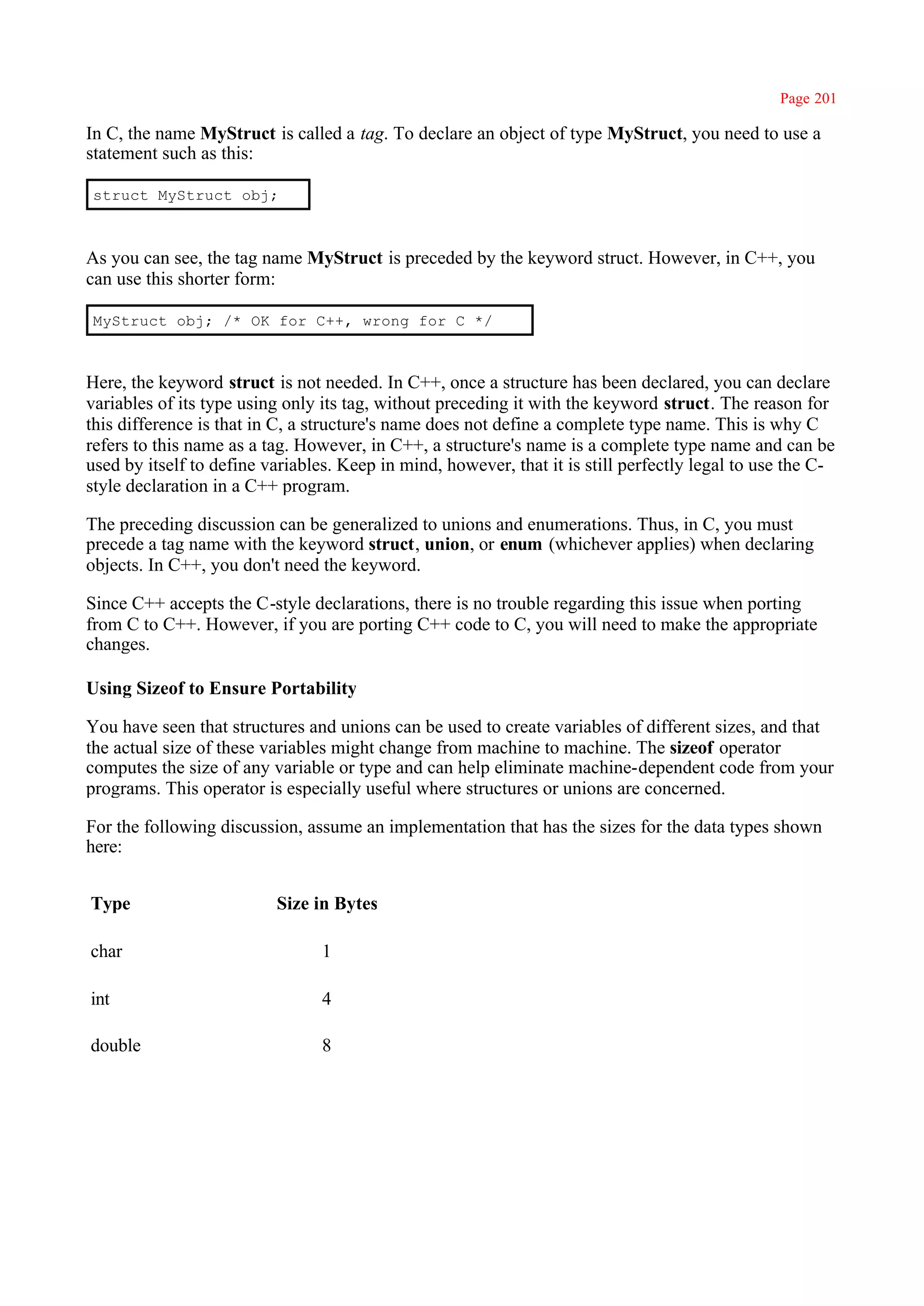 Page 201

In C, the name MyStruct is called a tag. To declare an object of type MyStruct, you need to use a
statement such as this:

struct MyStruct obj;



As you can see, the tag name MyStruct is preceded by the keyword struct. However, in C++, you
can use this shorter form:

MyStruct obj; /* OK for C++, wrong for C */



Here, the keyword struct is not needed. In C++, once a structure has been declared, you can declare
variables of its type using only its tag, without preceding it with the keyword struct. The reason for
this difference is that in C, a structure's name does not define a complete type name. This is why C
refers to this name as a tag. However, in C++, a structure's name is a complete type name and can be
used by itself to define variables. Keep in mind, however, that it is still perfectly legal to use the C-
style declaration in a C++ program.

The preceding discussion can be generalized to unions and enumerations. Thus, in C, you must
precede a tag name with the keyword struct, union, or enum (whichever applies) when declaring
objects. In C++, you don't need the keyword.

Since C++ accepts the C-style declarations, there is no trouble regarding this issue when porting
from C to C++. However, if you are porting C++ code to C, you will need to make the appropriate
changes.

Using Sizeof to Ensure Portability

You have seen that structures and unions can be used to create variables of different sizes, and that
the actual size of these variables might change from machine to machine. The sizeof operator
computes the size of any variable or type and can help eliminate machine-dependent code from your
programs. This operator is especially useful where structures or unions are concerned.

For the following discussion, assume an implementation that has the sizes for the data types shown
here:


Type                      Size in Bytes

char                             1

int                              4

double                           8
 