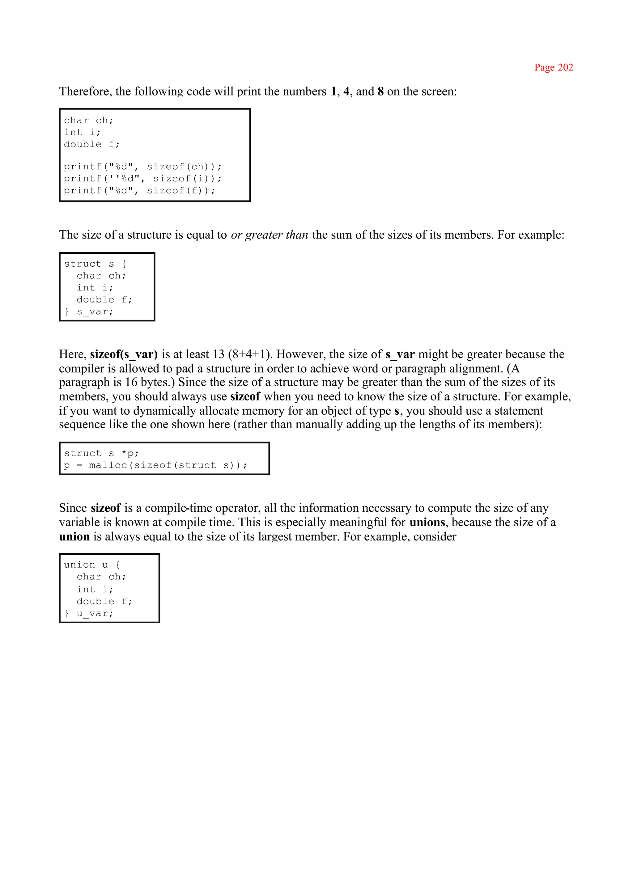Page 202

Therefore, the following code will print the numbers 1, 4, and 8 on the screen:

char ch;
int i;
double f;

printf("%d", sizeof(ch));
printf(''%d", sizeof(i));
printf("%d", sizeof(f));



The size of a structure is equal to or greater than the sum of the sizes of its members. For example:

struct s {
  char ch;
  int i;
  double f;
} s_var;



Here, sizeof(s_var) is at least 13 (8+4+1). However, the size of s_var might be greater because the
compiler is allowed to pad a structure in order to achieve word or paragraph alignment. (A
paragraph is 16 bytes.) Since the size of a structure may be greater than the sum of the sizes of its
members, you should always use sizeof when you need to know the size of a structure. For example,
if you want to dynamically allocate memory for an object of type s, you should use a statement
sequence like the one shown here (rather than manually adding up the lengths of its members):

struct s *p;
p = malloc(sizeof(struct s));



Since sizeof is a compile-time operator, all the information necessary to compute the size of any
variable is known at compile time. This is especially meaningful for unions, because the size of a
union is always equal to the size of its largest member. For example, consider

union u {
  char ch;
  int i;
  double f;
} u_var;
 