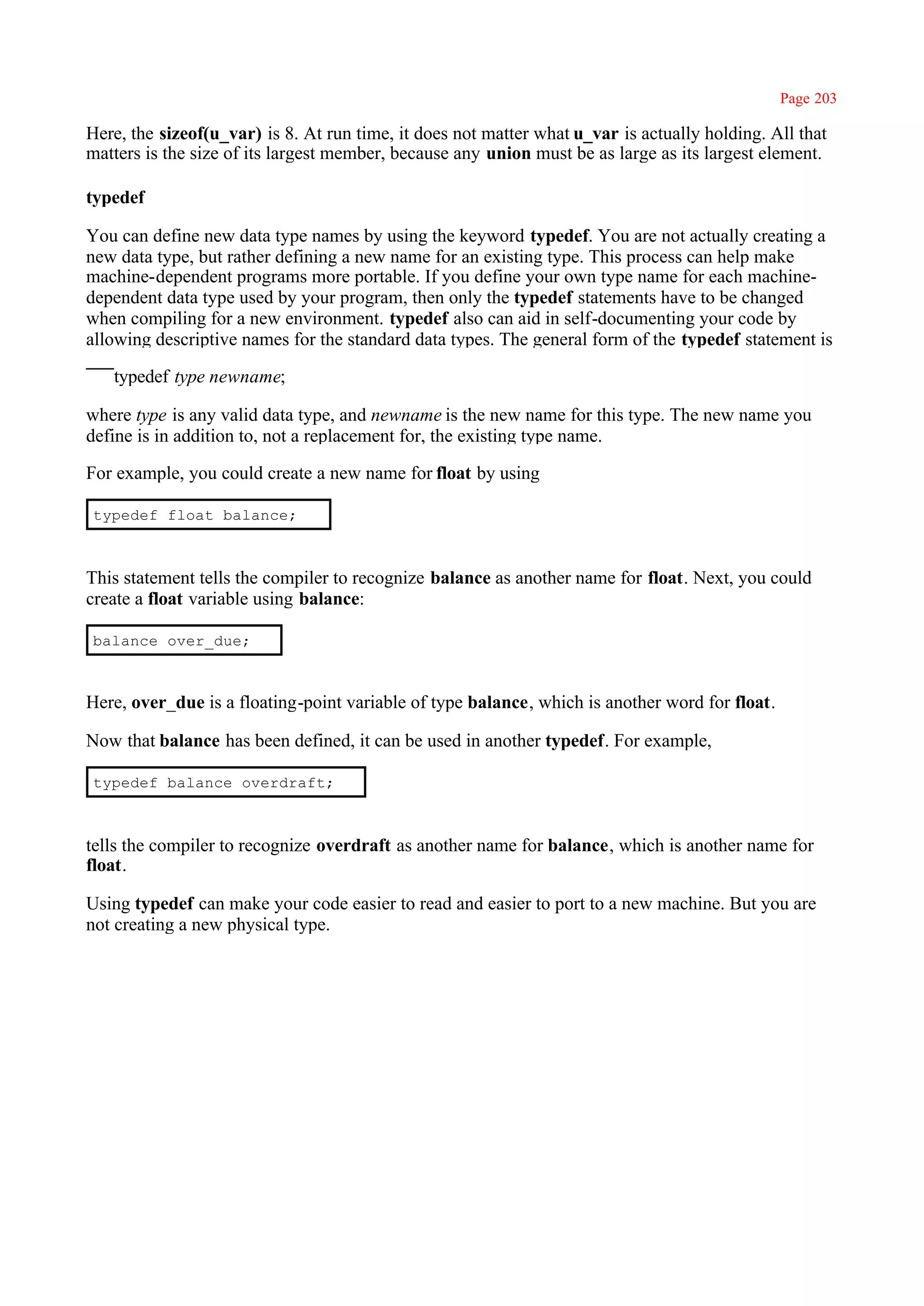 Page 203

Here, the sizeof(u_var) is 8. At run time, it does not matter what u_var is actually holding. All that
matters is the size of its largest member, because any union must be as large as its largest element.

typedef

You can define new data type names by using the keyword typedef. You are not actually creating a
new data type, but rather defining a new name for an existing type. This process can help make
machine-dependent programs more portable. If you define your own type name for each machine-
dependent data type used by your program, then only the typedef statements have to be changed
when compiling for a new environment. typedef also can aid in self-documenting your code by
allowing descriptive names for the standard data types. The general form of the typedef statement is

   typedef type newname;

where type is any valid data type, and newname is the new name for this type. The new name you
define is in addition to, not a replacement for, the existing type name.

For example, you could create a new name for float by using

typedef float balance;



This statement tells the compiler to recognize balance as another name for float. Next, you could
create a float variable using balance:

balance over_due;



Here, over_due is a floating-point variable of type balance, which is another word for float.

Now that balance has been defined, it can be used in another typedef. For example,

typedef balance overdraft;



tells the compiler to recognize overdraft as another name for balance, which is another name for
float.

Using typedef can make your code easier to read and easier to port to a new machine. But you are
not creating a new physical type.
 
