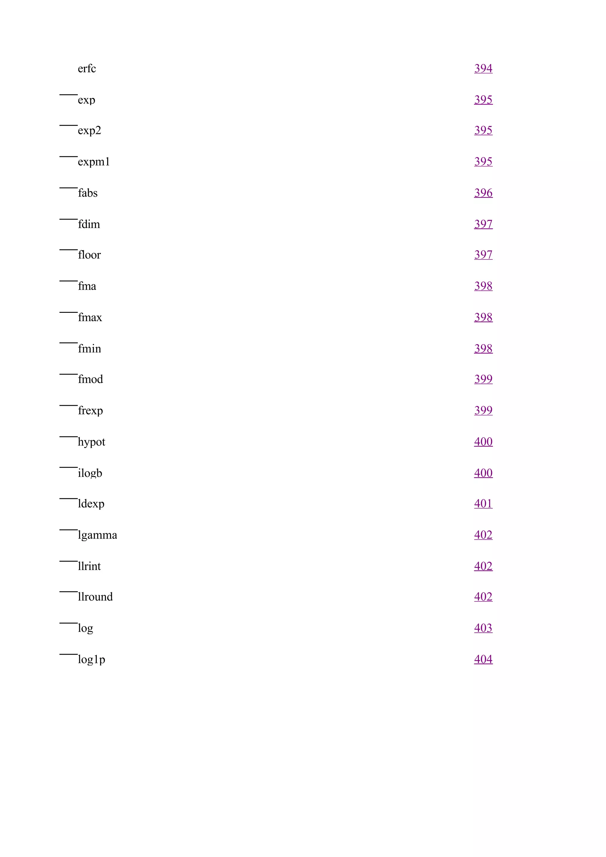 erfc      394

exp       395

exp2      395

expm1     395

fabs      396

fdim      397

floor     397

fma       398

fmax      398

fmin      398

fmod      399

frexp     399

hypot     400

ilogb     400

ldexp     401

lgamma    402

llrint    402

llround   402

log       403

log1p     404
 