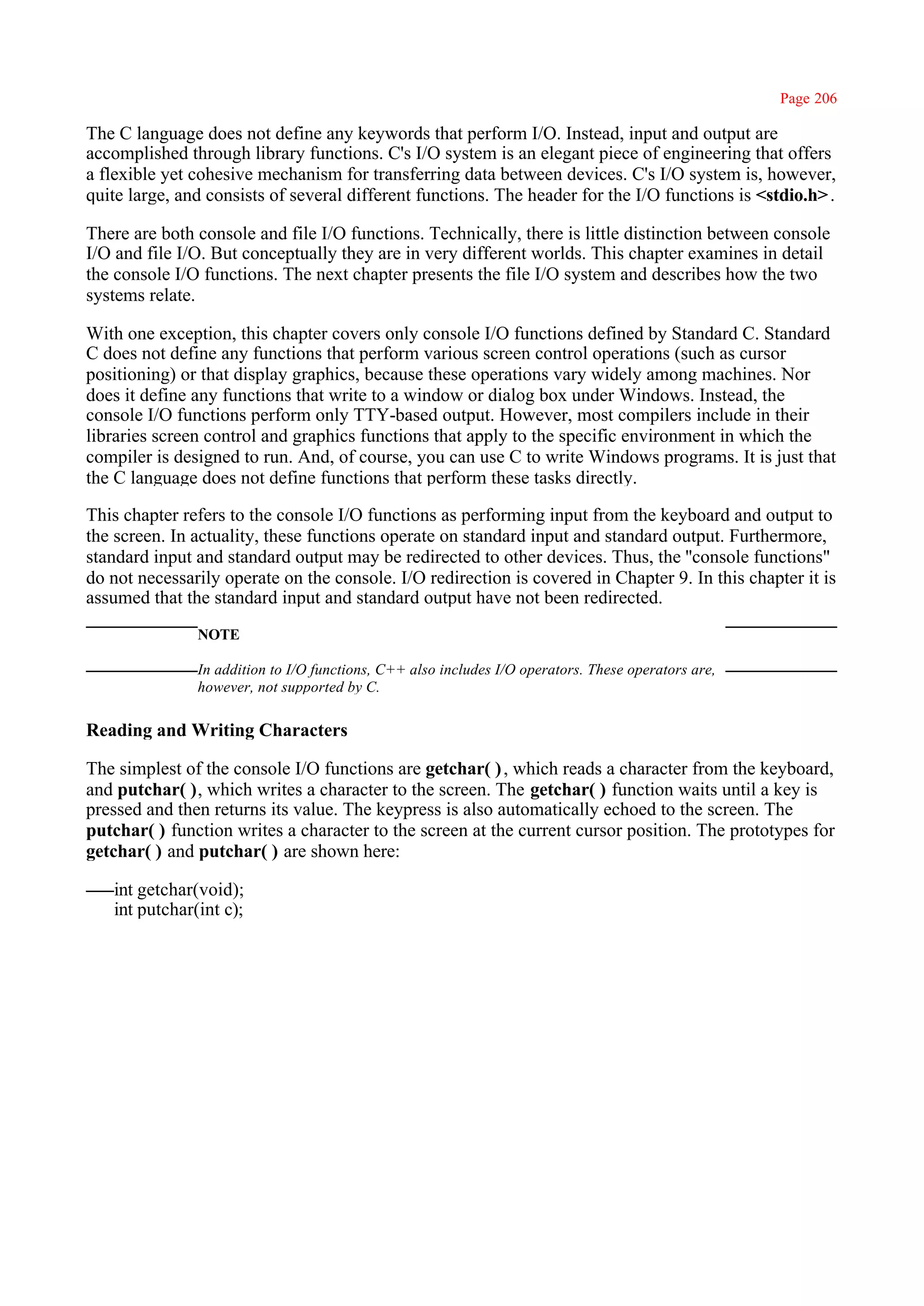 Page 206

The C language does not define any keywords that perform I/O. Instead, input and output are
accomplished through library functions. C's I/O system is an elegant piece of engineering that offers
a flexible yet cohesive mechanism for transferring data between devices. C's I/O system is, however,
quite large, and consists of several different functions. The header for the I/O functions is <stdio.h> .

There are both console and file I/O functions. Technically, there is little distinction between console
I/O and file I/O. But conceptually they are in very different worlds. This chapter examines in detail
the console I/O functions. The next chapter presents the file I/O system and describes how the two
systems relate.

With one exception, this chapter covers only console I/O functions defined by Standard C. Standard
C does not define any functions that perform various screen control operations (such as cursor
positioning) or that display graphics, because these operations vary widely among machines. Nor
does it define any functions that write to a window or dialog box under Windows. Instead, the
console I/O functions perform only TTY-based output. However, most compilers include in their
libraries screen control and graphics functions that apply to the specific environment in which the
compiler is designed to run. And, of course, you can use C to write Windows programs. It is just that
the C language does not define functions that perform these tasks directly.

This chapter refers to the console I/O functions as performing input from the keyboard and output to
the screen. In actuality, these functions operate on standard input and standard output. Furthermore,
standard input and standard output may be redirected to other devices. Thus, the ''console functions"
do not necessarily operate on the console. I/O redirection is covered in Chapter 9. In this chapter it is
assumed that the standard input and standard output have not been redirected.
               NOTE

               In addition to I/O functions, C++ also includes I/O operators. These operators are,
               however, not supported by C.

Reading and Writing Characters

The simplest of the console I/O functions are getchar( ) , which reads a character from the keyboard,
and putchar( ), which writes a character to the screen. The getchar( ) function waits until a key is
pressed and then returns its value. The keypress is also automatically echoed to the screen. The
putchar( ) function writes a character to the screen at the current cursor position. The prototypes for
getchar( ) and putchar( ) are shown here:

   int getchar(void);
   int putchar(int c);
 