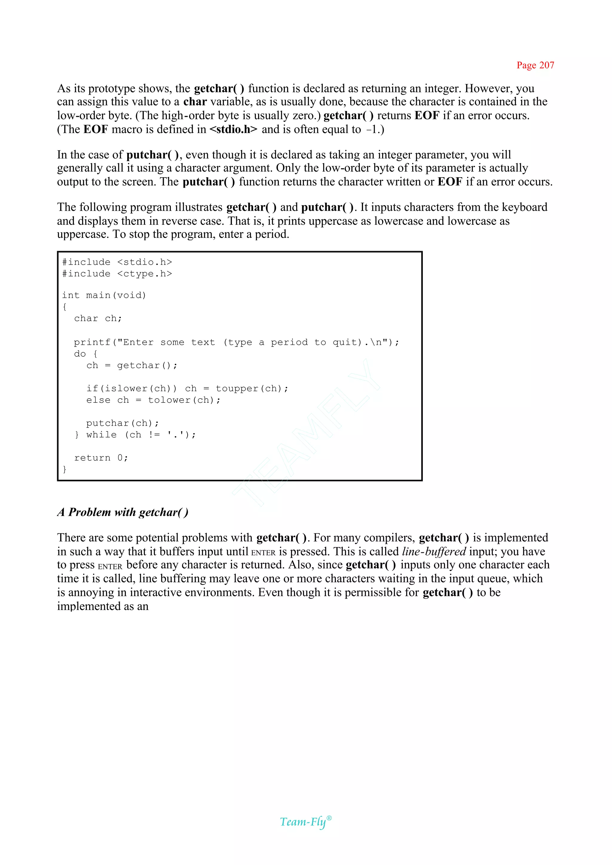 Page 207

As its prototype shows, the getchar( ) function is declared as returning an integer. However, you
can assign this value to a char variable, as is usually done, because the character is contained in the
low-order byte. (The high-order byte is usually zero.) getchar( ) returns EOF if an error occurs.
(The EOF macro is defined in <stdio.h> and is often equal to –    1.)

In the case of putchar( ), even though it is declared as taking an integer parameter, you will
generally call it using a character argument. Only the low-order byte of its parameter is actually
output to the screen. The putchar( ) function returns the character written or EOF if an error occurs.

The following program illustrates getchar( ) and putchar( ). It inputs characters from the keyboard
and displays them in reverse case. That is, it prints uppercase as lowercase and lowercase as
uppercase. To stop the program, enter a period.

#include <stdio.h>
#include <ctype.h>

int main(void)
{
  char ch;

    printf("Enter some text (type a period to quit).n");
    do {
      ch = getchar();                       Y
      if(islower(ch)) ch = toupper(ch);
      else ch = tolower(ch);
                                          FL

      putchar(ch);
    } while (ch != '.');
                                        AM



    return 0;
}
                                TE




A Problem with getchar( )

There are some potential problems with getchar( ). For many compilers, getchar( ) is implemented
in such a way that it buffers input until ENTER is pressed. This is called line-buffered input; you have
to press ENTER before any character is returned. Also, since getchar( ) inputs only one character each
time it is called, line buffering may leave one or more characters waiting in the input queue, which
is annoying in interactive environments. Even though it is permissible for getchar( ) to be
implemented as an




                                               Team-Fly®
 