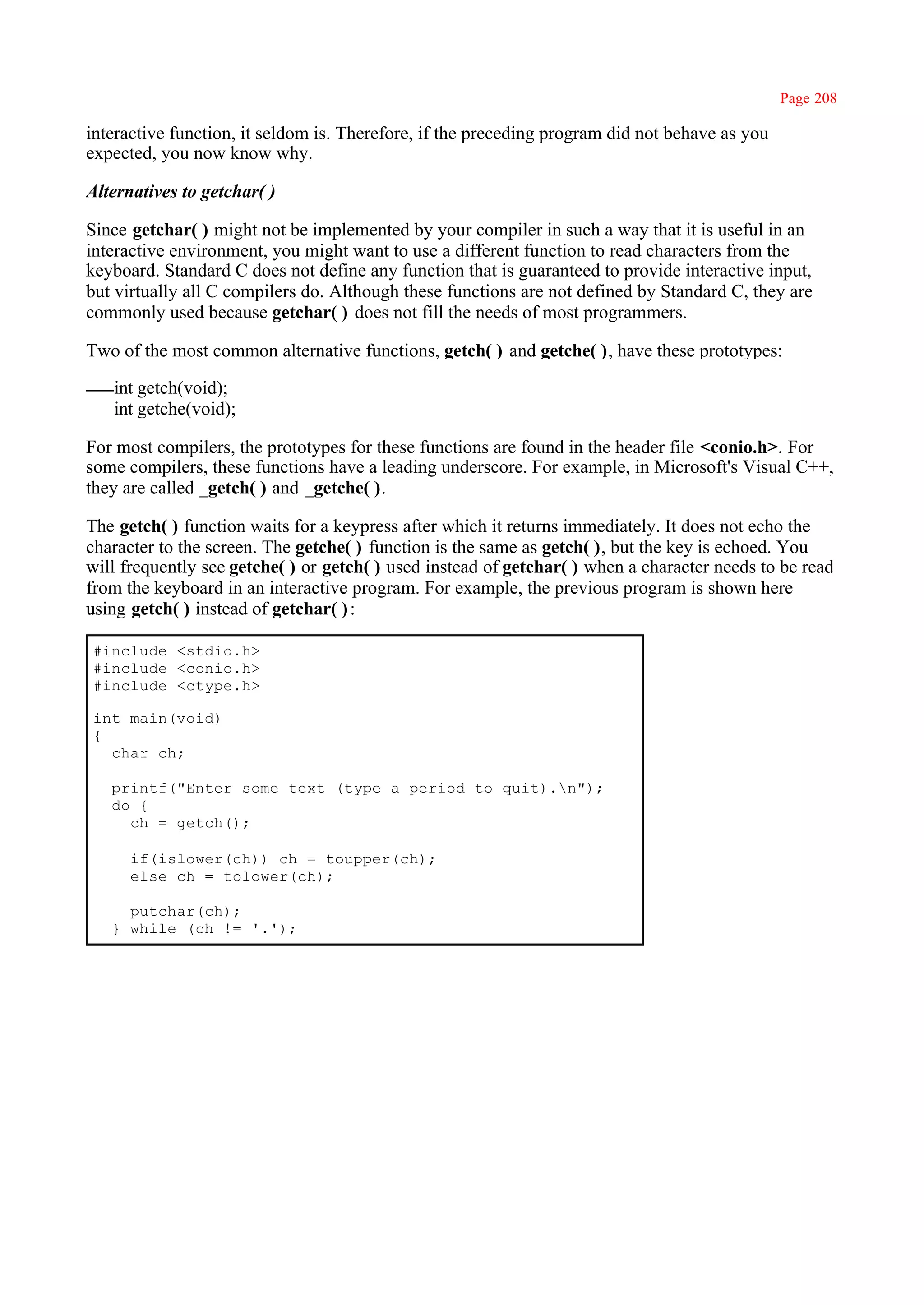 Page 208

interactive function, it seldom is. Therefore, if the preceding program did not behave as you
expected, you now know why.

Alternatives to getchar( )

Since getchar( ) might not be implemented by your compiler in such a way that it is useful in an
interactive environment, you might want to use a different function to read characters from the
keyboard. Standard C does not define any function that is guaranteed to provide interactive input,
but virtually all C compilers do. Although these functions are not defined by Standard C, they are
commonly used because getchar( ) does not fill the needs of most programmers.

Two of the most common alternative functions, getch( ) and getche( ), have these prototypes:

   int getch(void);
   int getche(void);

For most compilers, the prototypes for these functions are found in the header file <conio.h>. For
some compilers, these functions have a leading underscore. For example, in Microsoft's Visual C++,
they are called _getch( ) and _getche( ).

The getch( ) function waits for a keypress after which it returns immediately. It does not echo the
character to the screen. The getche( ) function is the same as getch( ), but the key is echoed. You
will frequently see getche( ) or getch( ) used instead of getchar( ) when a character needs to be read
from the keyboard in an interactive program. For example, the previous program is shown here
using getch( ) instead of getchar( ) :

#include <stdio.h>
#include <conio.h>
#include <ctype.h>

int main(void)
{
  char ch;

   printf("Enter some text (type a period to quit).n");
   do {
     ch = getch();

      if(islower(ch)) ch = toupper(ch);
      else ch = tolower(ch);

     putchar(ch);
   } while (ch != '.');
 