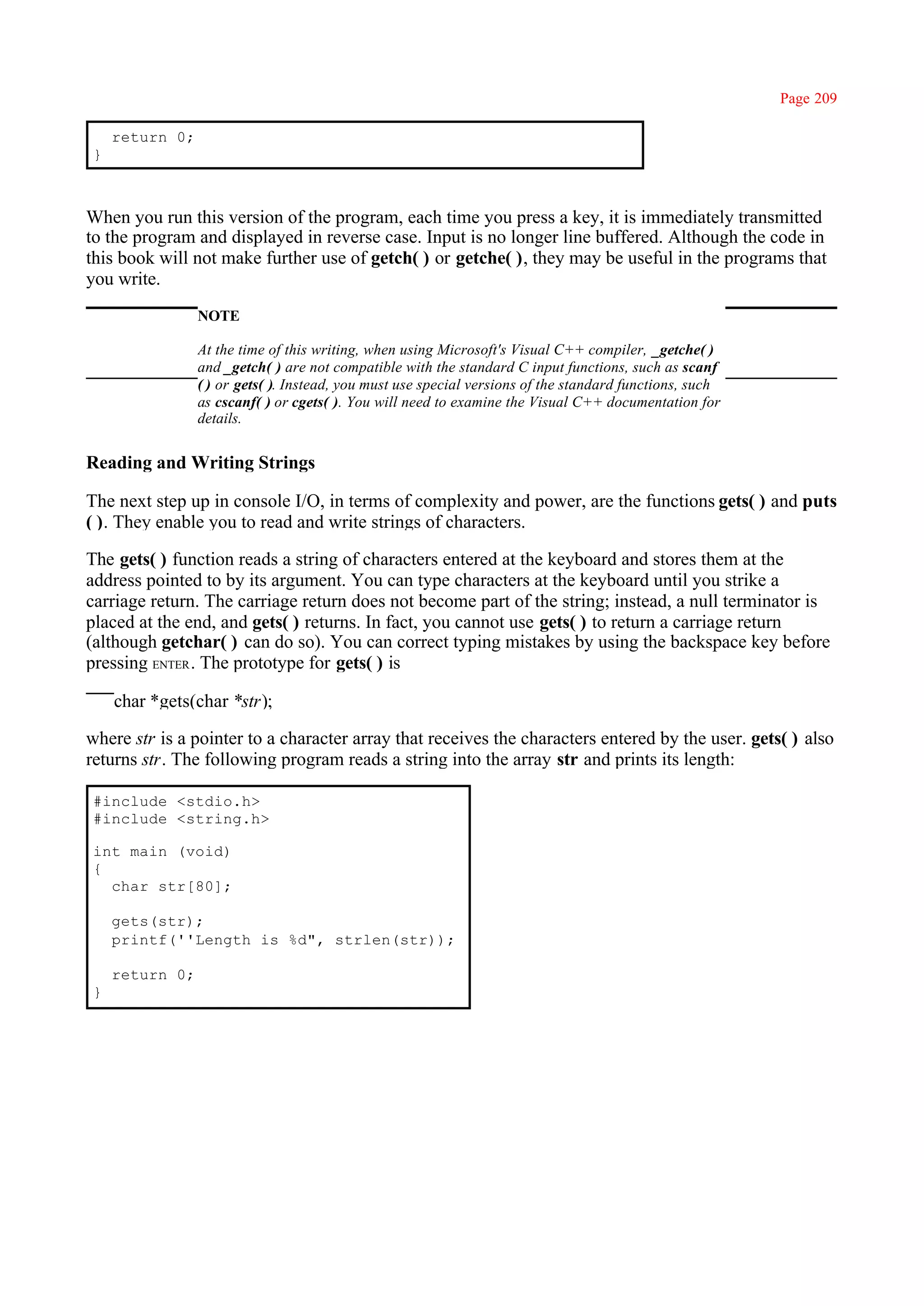 Page 209

    return 0;
}



When you run this version of the program, each time you press a key, it is immediately transmitted
to the program and displayed in reverse case. Input is no longer line buffered. Although the code in
this book will not make further use of getch( ) or getche( ), they may be useful in the programs that
you write.
                NOTE

                At the time of this writing, when using Microsoft's Visual C++ compiler, _getche( )
                and _getch( ) are not compatible with the standard C input functions, such as scanf
                ( ) or gets( ). Instead, you must use special versions of the standard functions, such
                as cscanf( ) or cgets( ). You will need to examine the Visual C++ documentation for
                details.


Reading and Writing Strings

The next step up in console I/O, in terms of complexity and power, are the functions gets( ) and puts
( ). They enable you to read and write strings of characters.

The gets( ) function reads a string of characters entered at the keyboard and stores them at the
address pointed to by its argument. You can type characters at the keyboard until you strike a
carriage return. The carriage return does not become part of the string; instead, a null terminator is
placed at the end, and gets( ) returns. In fact, you cannot use gets( ) to return a carriage return
(although getchar( ) can do so). You can correct typing mistakes by using the backspace key before
pressing ENTER . The prototype for gets( ) is

    char *gets(char *str);

where str is a pointer to a character array that receives the characters entered by the user. gets( ) also
returns str. The following program reads a string into the array str and prints its length:

#include <stdio.h>
#include <string.h>

int main (void)
{
  char str[80];

    gets(str);
    printf(''Length is %d", strlen(str));

    return 0;
}
 