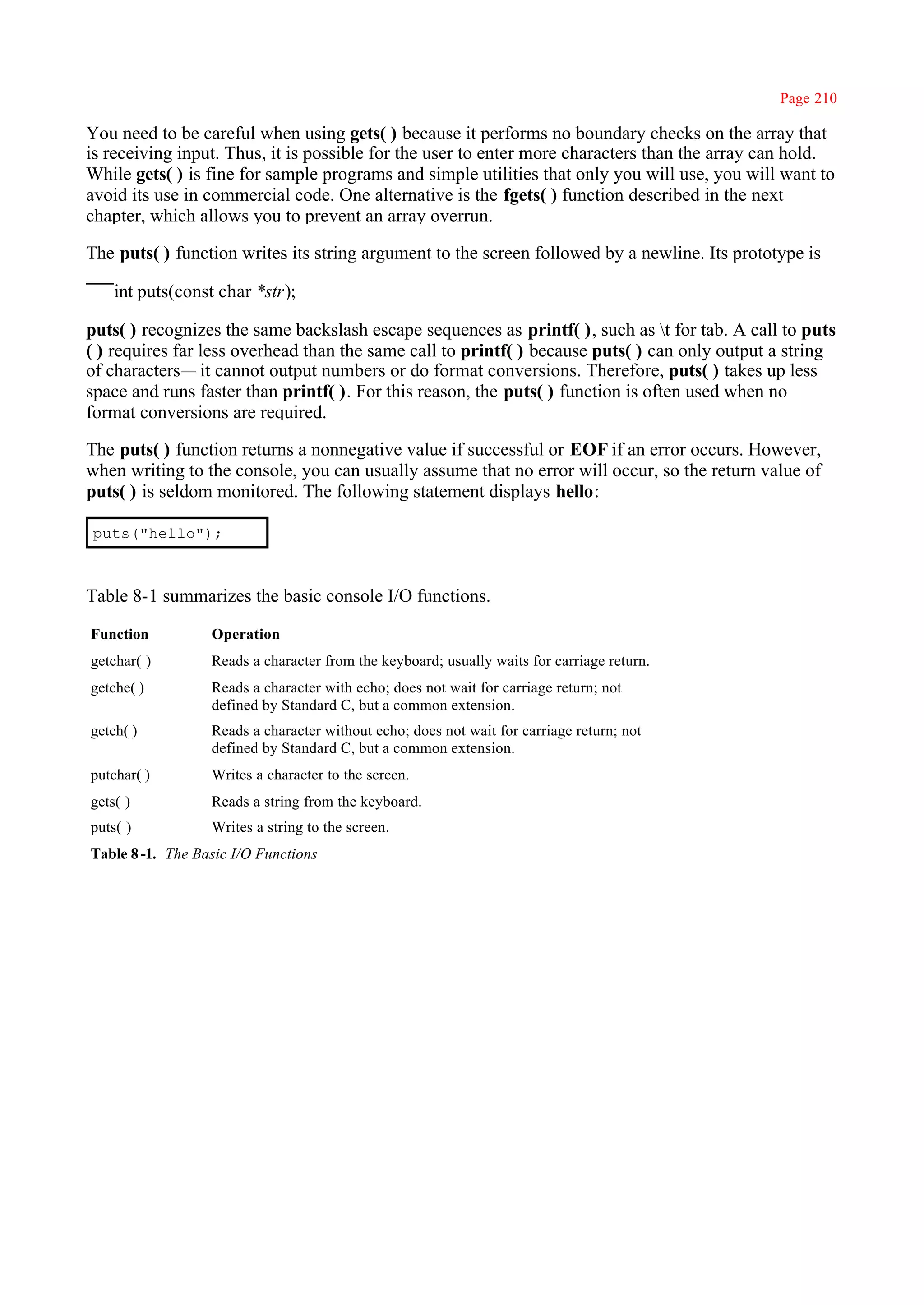 Page 210

You need to be careful when using gets( ) because it performs no boundary checks on the array that
is receiving input. Thus, it is possible for the user to enter more characters than the array can hold.
While gets( ) is fine for sample programs and simple utilities that only you will use, you will want to
avoid its use in commercial code. One alternative is the fgets( ) function described in the next
chapter, which allows you to prevent an array overrun.

The puts( ) function writes its string argument to the screen followed by a newline. Its prototype is

    int puts(const char *str);

puts( ) recognizes the same backslash escape sequences as printf( ), such as t for tab. A call to puts
( ) requires far less overhead than the same call to printf( ) because puts( ) can only output a string
of characters— it cannot output numbers or do format conversions. Therefore, puts( ) takes up less
space and runs faster than printf( ). For this reason, the puts( ) function is often used when no
format conversions are required.

The puts( ) function returns a nonnegative value if successful or EOF if an error occurs. However,
when writing to the console, you can usually assume that no error will occur, so the return value of
puts( ) is seldom monitored. The following statement displays hello:

puts("hello");



Table 8-1 summarizes the basic console I/O functions.

Function          Operation
getchar( )        Reads a character from the keyboard; usually waits for carriage return.
getche( )         Reads a character with echo; does not wait for carriage return; not
                  defined by Standard C, but a common extension.
getch( )          Reads a character without echo; does not wait for carriage return; not
                  defined by Standard C, but a common extension.
putchar( )        Writes a character to the screen.
gets( )           Reads a string from the keyboard.
puts( )           Writes a string to the screen.
Table 8 -1. The Basic I/O Functions
 