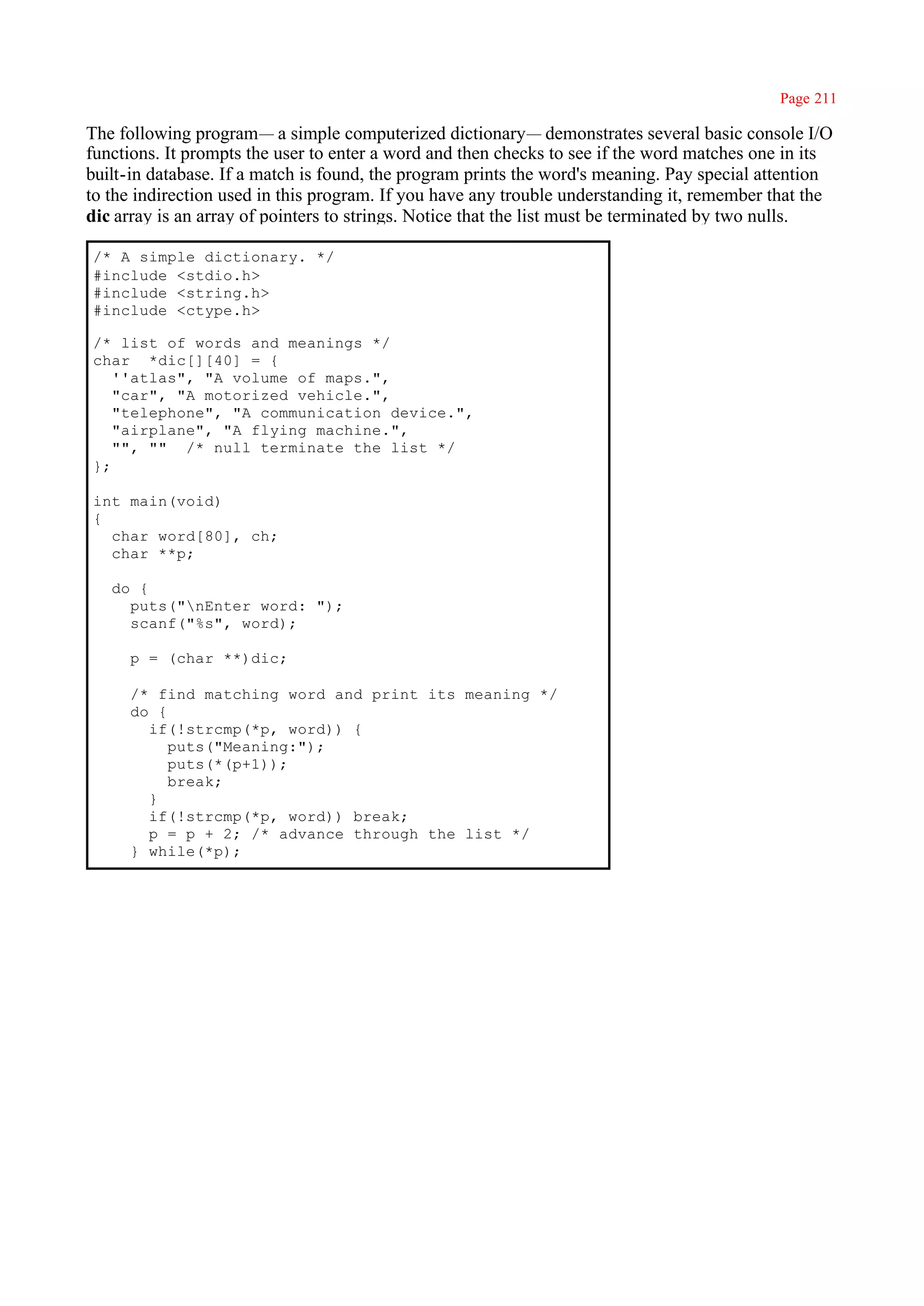 Page 211

The following program— a simple computerized dictionary— demonstrates several basic console I/O
functions. It prompts the user to enter a word and then checks to see if the word matches one in its
built-in database. If a match is found, the program prints the word's meaning. Pay special attention
to the indirection used in this program. If you have any trouble understanding it, remember that the
dic array is an array of pointers to strings. Notice that the list must be terminated by two nulls.

/* A simple dictionary. */
#include <stdio.h>
#include <string.h>
#include <ctype.h>

/* list of words and meanings */
char *dic[][40] = {
   ''atlas", "A volume of maps.",
   "car", "A motorized vehicle.",
   "telephone", "A communication device.",
   "airplane", "A flying machine.",
   "", "" /* null terminate the list */
};

int main(void)
{
  char word[80], ch;
  char **p;

   do {
     puts("nEnter word: ");
     scanf("%s", word);

     p = (char **)dic;

     /* find matching word and print its meaning */
     do {
       if(!strcmp(*p, word)) {
          puts("Meaning:");
          puts(*(p+1));
          break;
       }
       if(!strcmp(*p, word)) break;
       p = p + 2; /* advance through the list */
     } while(*p);
 