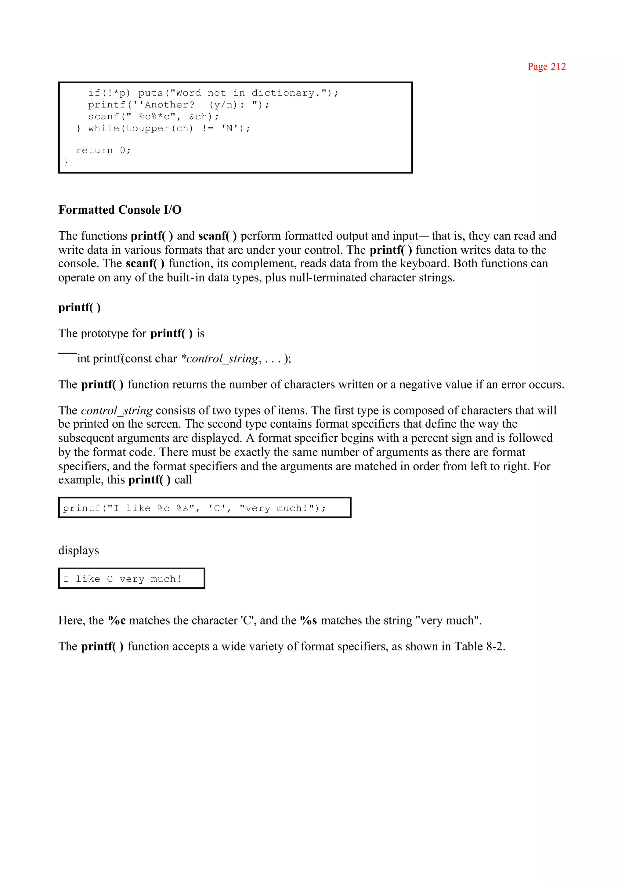 Page 212

      if(!*p) puts("Word not in dictionary.");
      printf(''Another? (y/n): ");
      scanf(" %c%*c", &ch);
    } while(toupper(ch) != 'N');

    return 0;
}



Formatted Console I/O

The functions printf( ) and scanf( ) perform formatted output and input— that is, they can read and
write data in various formats that are under your control. The printf( ) function writes data to the
console. The scanf( ) function, its complement, reads data from the keyboard. Both functions can
operate on any of the built-in data types, plus null-terminated character strings.

printf( )

The prototype for printf( ) is

    int printf(const char *control_string, . . . );

The printf( ) function returns the number of characters written or a negative value if an error occurs.

The control_string consists of two types of items. The first type is composed of characters that will
be printed on the screen. The second type contains format specifiers that define the way the
subsequent arguments are displayed. A format specifier begins with a percent sign and is followed
by the format code. There must be exactly the same number of arguments as there are format
specifiers, and the format specifiers and the arguments are matched in order from left to right. For
example, this printf( ) call

printf("I like %c %s", 'C', "very much!");



displays

I like C very much!



Here, the %c matches the character 'C', and the %s matches the string "very much".

The printf( ) function accepts a wide variety of format specifiers, as shown in Table 8-2.
 