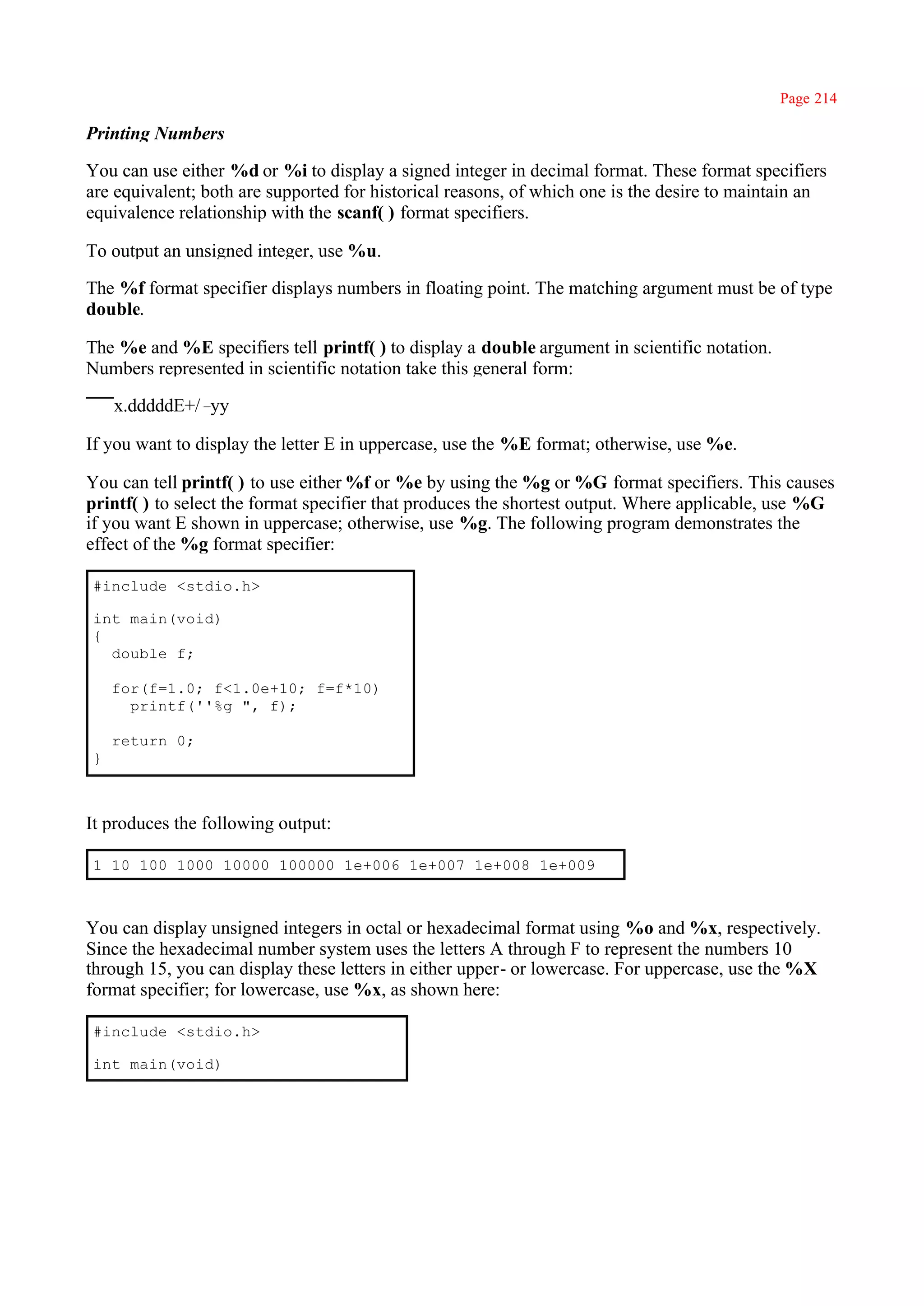Page 214

Printing Numbers

You can use either %d or %i to display a signed integer in decimal format. These format specifiers
are equivalent; both are supported for historical reasons, of which one is the desire to maintain an
equivalence relationship with the scanf( ) format specifiers.

To output an unsigned integer, use %u.

The %f format specifier displays numbers in floating point. The matching argument must be of type
double.

The %e and %E specifiers tell printf( ) to display a double argument in scientific notation.
Numbers represented in scientific notation take this general form:

    x.dddddE+/–yy

If you want to display the letter E in uppercase, use the %E format; otherwise, use %e.

You can tell printf( ) to use either %f or %e by using the %g or %G format specifiers. This causes
printf( ) to select the format specifier that produces the shortest output. Where applicable, use %G
if you want E shown in uppercase; otherwise, use %g. The following program demonstrates the
effect of the %g format specifier:

#include <stdio.h>

int main(void)
{
  double f;

    for(f=1.0; f<1.0e+10; f=f*10)
      printf(''%g ", f);

    return 0;
}



It produces the following output:

1 10 100 1000 10000 100000 1e+006 1e+007 1e+008 1e+009



You can display unsigned integers in octal or hexadecimal format using %o and %x, respectively.
Since the hexadecimal number system uses the letters A through F to represent the numbers 10
through 15, you can display these letters in either upper- or lowercase. For uppercase, use the %X
format specifier; for lowercase, use %x, as shown here:

#include <stdio.h>

int main(void)
 