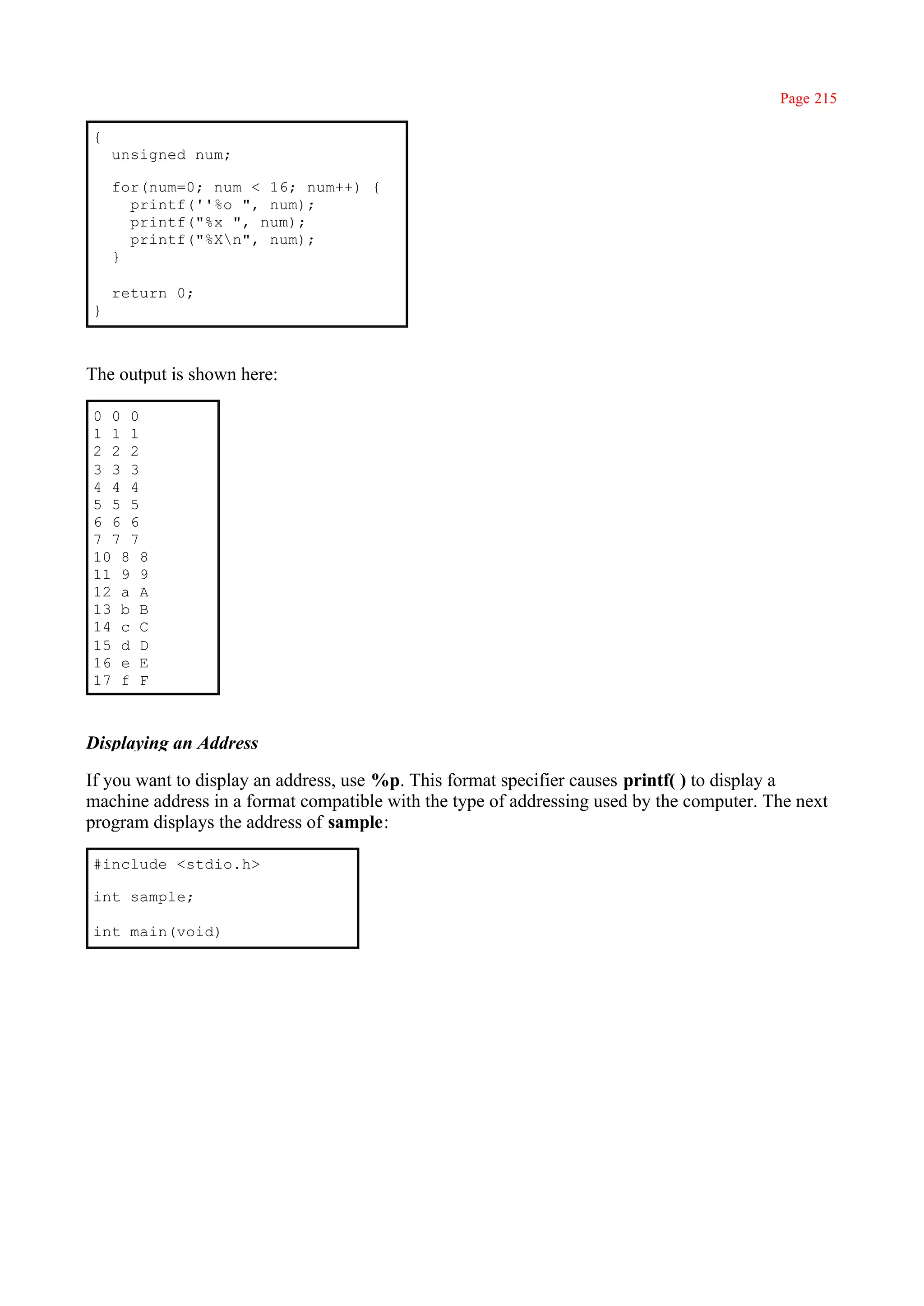 Page 215

{
    unsigned num;

    for(num=0; num < 16; num++) {
      printf(''%o ", num);
      printf("%x ", num);
      printf("%Xn", num);
    }

    return 0;
}



The output is shown here:

0 0 0
1 1 1
2 2 2
3 3 3
4 4 4
5 5 5
6 6 6
7 7 7
10 8 8
11 9 9
12 a A
13 b B
14 c C
15 d D
16 e E
17 f F



Displaying an Address

If you want to display an address, use %p. This format specifier causes printf( ) to display a
machine address in a format compatible with the type of addressing used by the computer. The next
program displays the address of sample:

#include <stdio.h>

int sample;

int main(void)
 