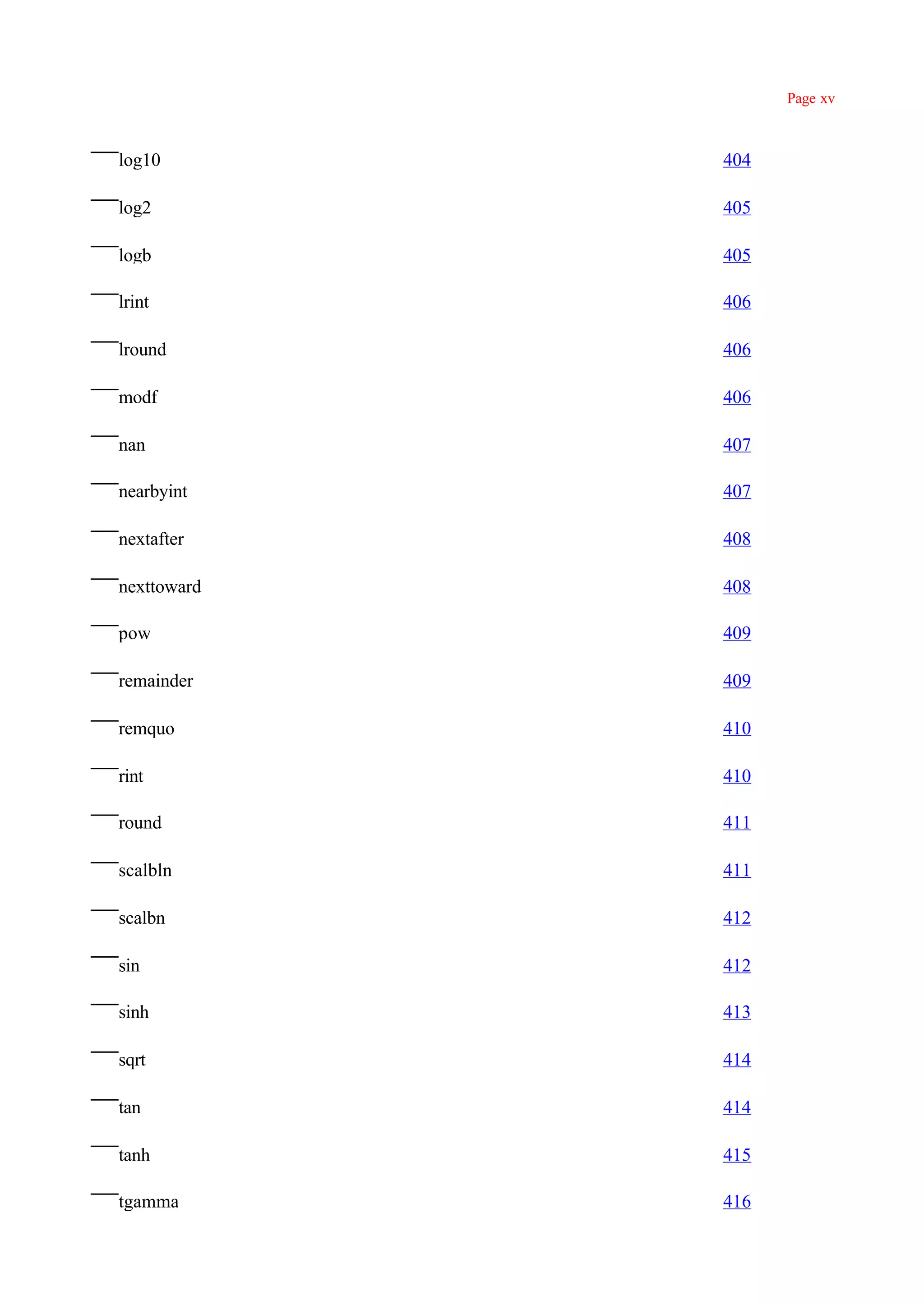 Page xv



log10        404

log2         405

logb         405

lrint        406

lround       406

modf         406

nan          407

nearbyint    407

nextafter    408

nexttoward   408

pow          409

remainder    409

remquo       410

rint         410

round        411

scalbln      411

scalbn       412

sin          412

sinh         413

sqrt         414

tan          414

tanh         415

tgamma       416
 