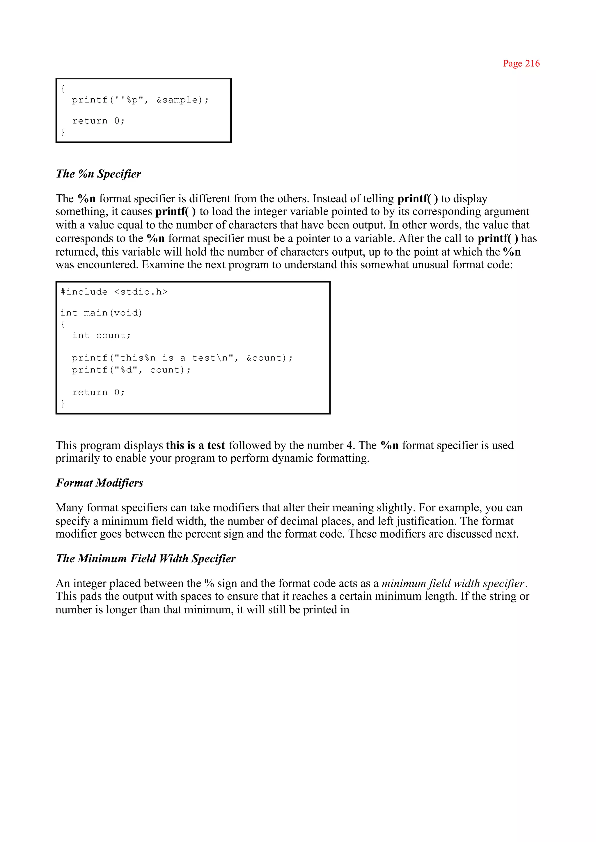 Page 216

{
    printf(''%p", &sample);

    return 0;
}



The %n Specifier

The %n format specifier is different from the others. Instead of telling printf( ) to display
something, it causes printf( ) to load the integer variable pointed to by its corresponding argument
with a value equal to the number of characters that have been output. In other words, the value that
corresponds to the %n format specifier must be a pointer to a variable. After the call to printf( ) has
returned, this variable will hold the number of characters output, up to the point at which the %n
was encountered. Examine the next program to understand this somewhat unusual format code:

#include <stdio.h>

int main(void)
{
  int count;

    printf("this%n is a testn", &count);
    printf("%d", count);

    return 0;
}



This program displays this is a test followed by the number 4. The %n format specifier is used
primarily to enable your program to perform dynamic formatting.

Format Modifiers

Many format specifiers can take modifiers that alter their meaning slightly. For example, you can
specify a minimum field width, the number of decimal places, and left justification. The format
modifier goes between the percent sign and the format code. These modifiers are discussed next.

The Minimum Field Width Specifier

An integer placed between the % sign and the format code acts as a minimum field width specifier.
This pads the output with spaces to ensure that it reaches a certain minimum length. If the string or
number is longer than that minimum, it will still be printed in
 