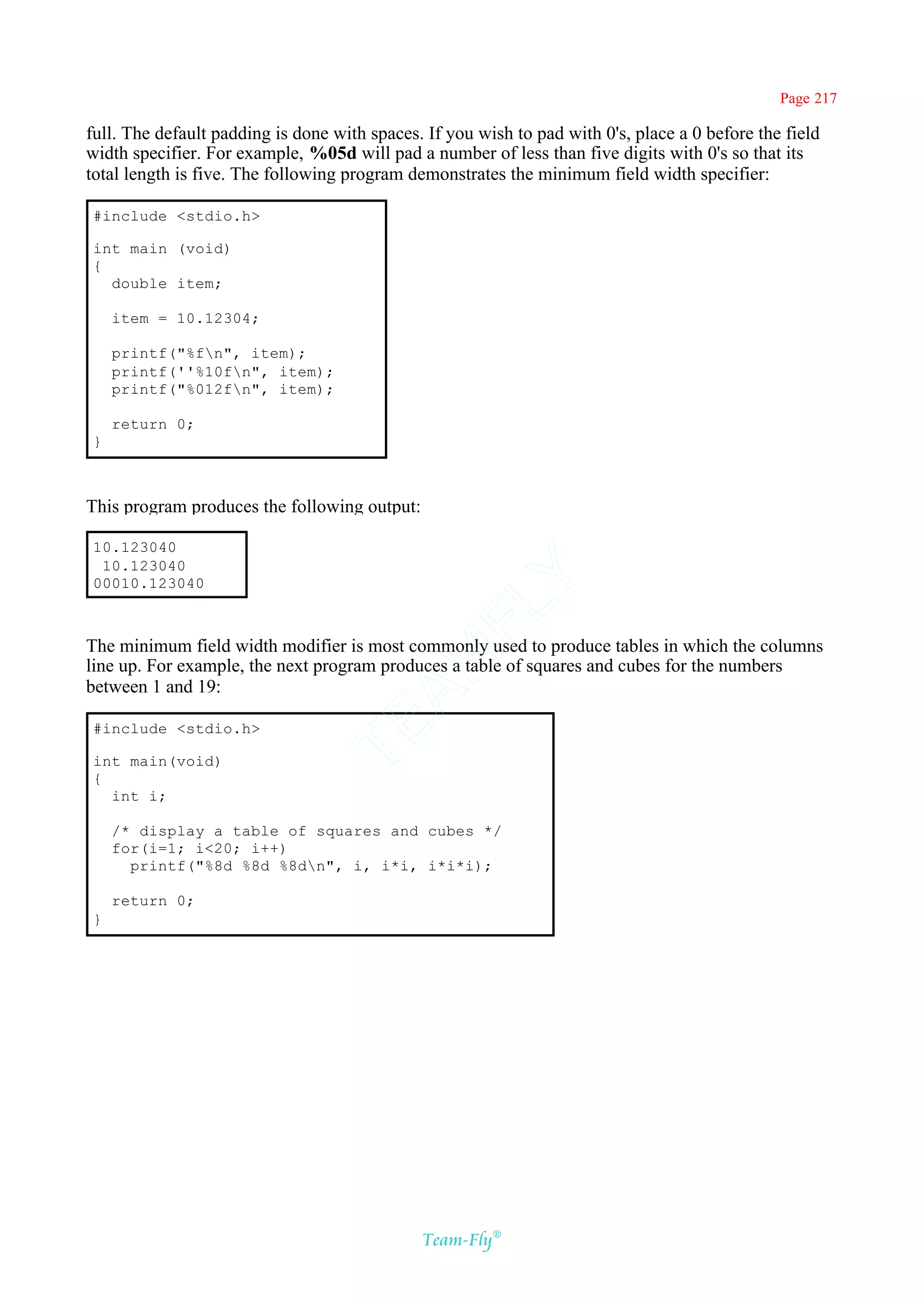 Page 217

full. The default padding is done with spaces. If you wish to pad with 0's, place a 0 before the field
width specifier. For example, %05d will pad a number of less than five digits with 0's so that its
total length is five. The following program demonstrates the minimum field width specifier:

#include <stdio.h>

int main (void)
{
  double item;

    item = 10.12304;

    printf("%fn", item);
    printf(''%10fn", item);
    printf("%012fn", item);

    return 0;
}



This program produces the following output:

10.123040
 10.123040
00010.123040
                                            Y
                                          FL

The minimum field width modifier is most commonly used to produce tables in which the columns
                                        AM


line up. For example, the next program produces a table of squares and cubes for the numbers
between 1 and 19:
                                TE




#include <stdio.h>

int main(void)
{
  int i;

    /* display a table of squares and cubes */
    for(i=1; i<20; i++)
      printf("%8d %8d %8dn", i, i*i, i*i*i);

    return 0;
}




                                              Team-Fly®
 